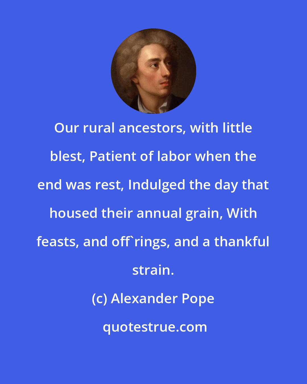 Alexander Pope: Our rural ancestors, with little blest, Patient of labor when the end was rest, Indulged the day that housed their annual grain, With feasts, and off'rings, and a thankful strain.