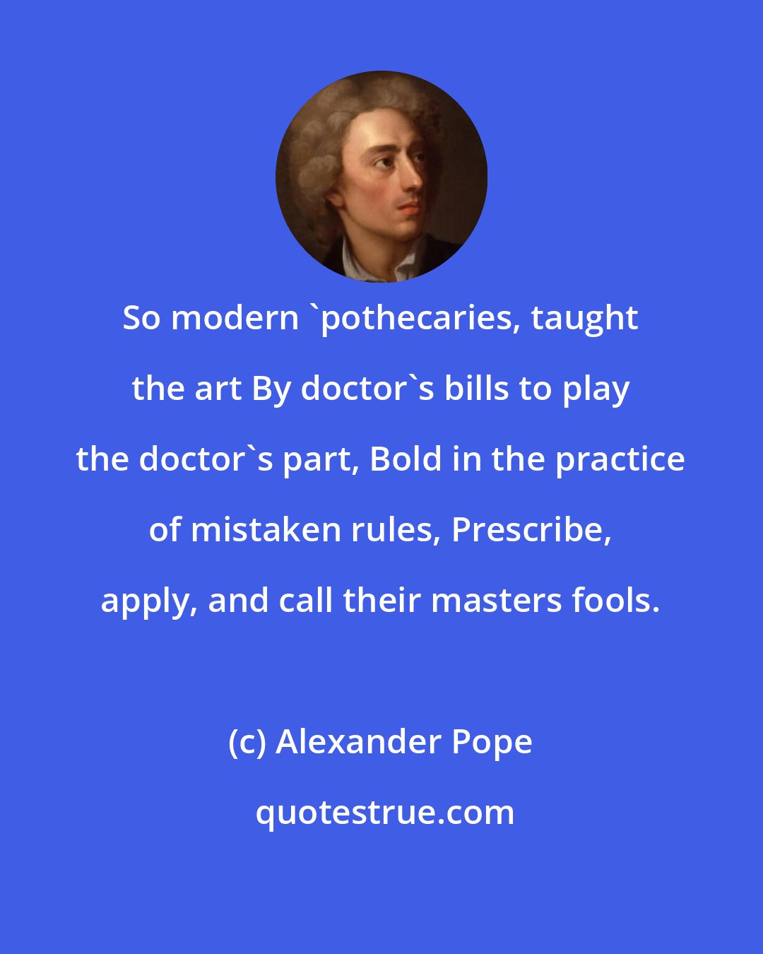 Alexander Pope: So modern 'pothecaries, taught the art By doctor's bills to play the doctor's part, Bold in the practice of mistaken rules, Prescribe, apply, and call their masters fools.