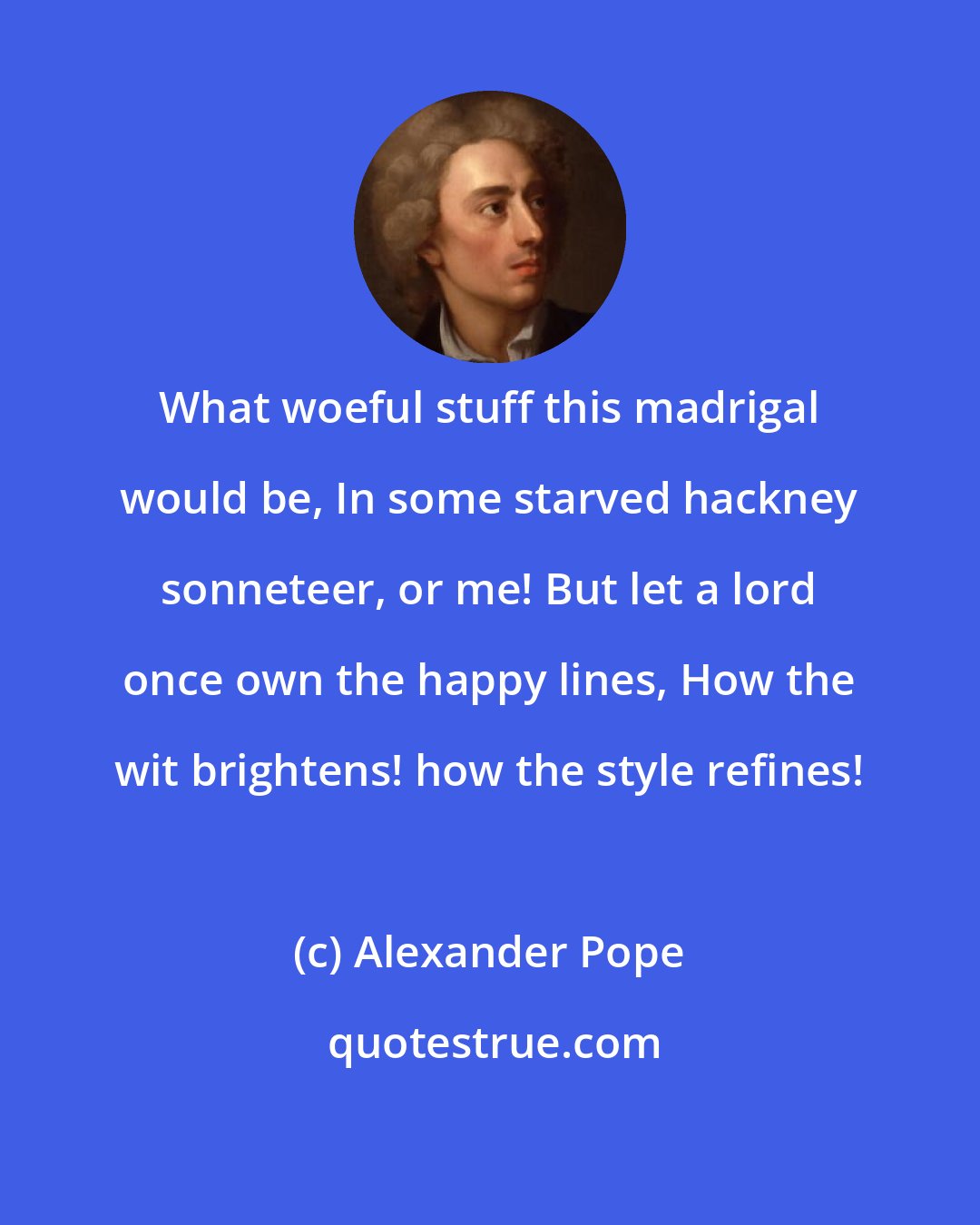 Alexander Pope: What woeful stuff this madrigal would be, In some starved hackney sonneteer, or me! But let a lord once own the happy lines, How the wit brightens! how the style refines!