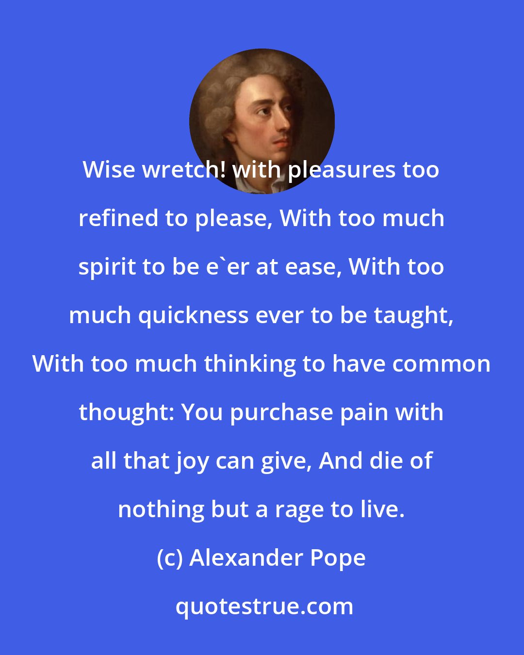 Alexander Pope: Wise wretch! with pleasures too refined to please, With too much spirit to be e'er at ease, With too much quickness ever to be taught, With too much thinking to have common thought: You purchase pain with all that joy can give, And die of nothing but a rage to live.