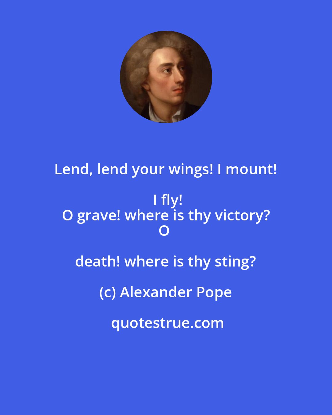 Alexander Pope: Lend, lend your wings! I mount! I fly!
O grave! where is thy victory?
O death! where is thy sting?