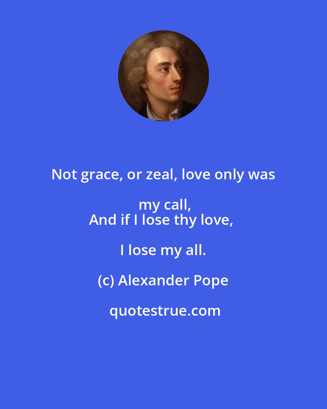 Alexander Pope: Not grace, or zeal, love only was my call,
And if I lose thy love, I lose my all.