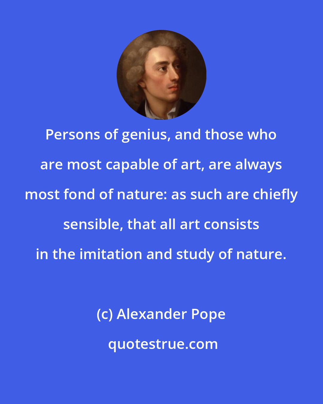 Alexander Pope: Persons of genius, and those who are most capable of art, are always most fond of nature: as such are chiefly sensible, that all art consists in the imitation and study of nature.