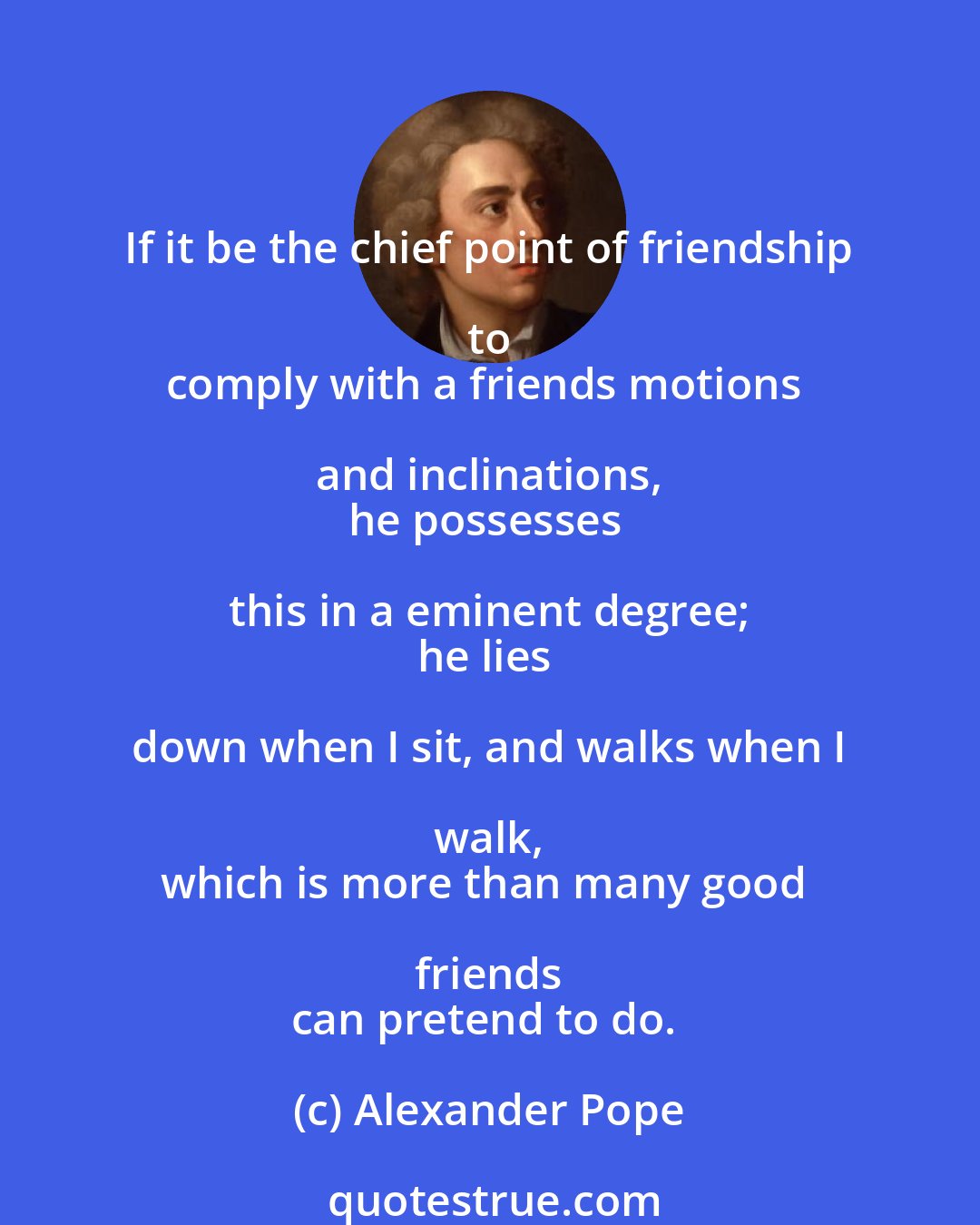 Alexander Pope: If it be the chief point of friendship to 
comply with a friends motions and inclinations, 
he possesses this in a eminent degree; 
he lies down when I sit, and walks when I walk, 
which is more than many good friends 
can pretend to do.