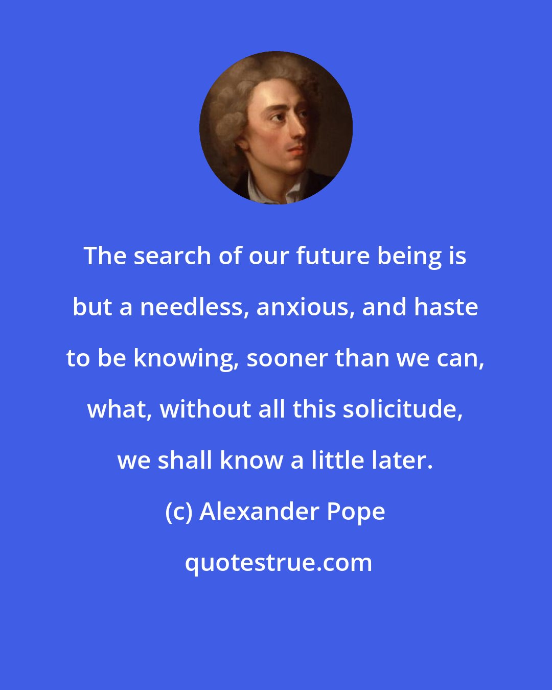 Alexander Pope: The search of our future being is but a needless, anxious, and haste to be knowing, sooner than we can, what, without all this solicitude, we shall know a little later.