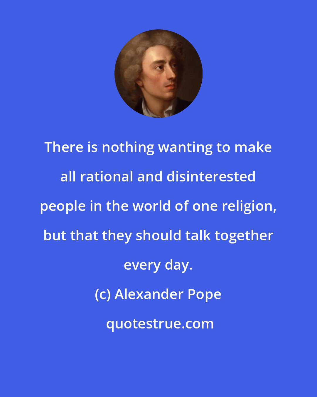 Alexander Pope: There is nothing wanting to make all rational and disinterested people in the world of one religion, but that they should talk together every day.