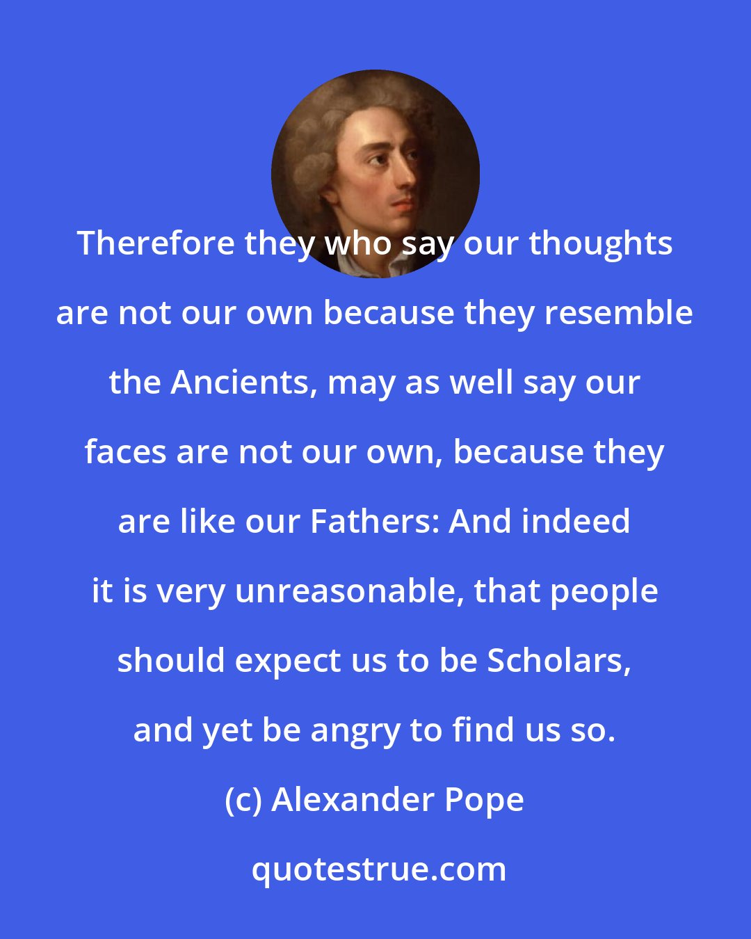 Alexander Pope: Therefore they who say our thoughts are not our own because they resemble the Ancients, may as well say our faces are not our own, because they are like our Fathers: And indeed it is very unreasonable, that people should expect us to be Scholars, and yet be angry to find us so.