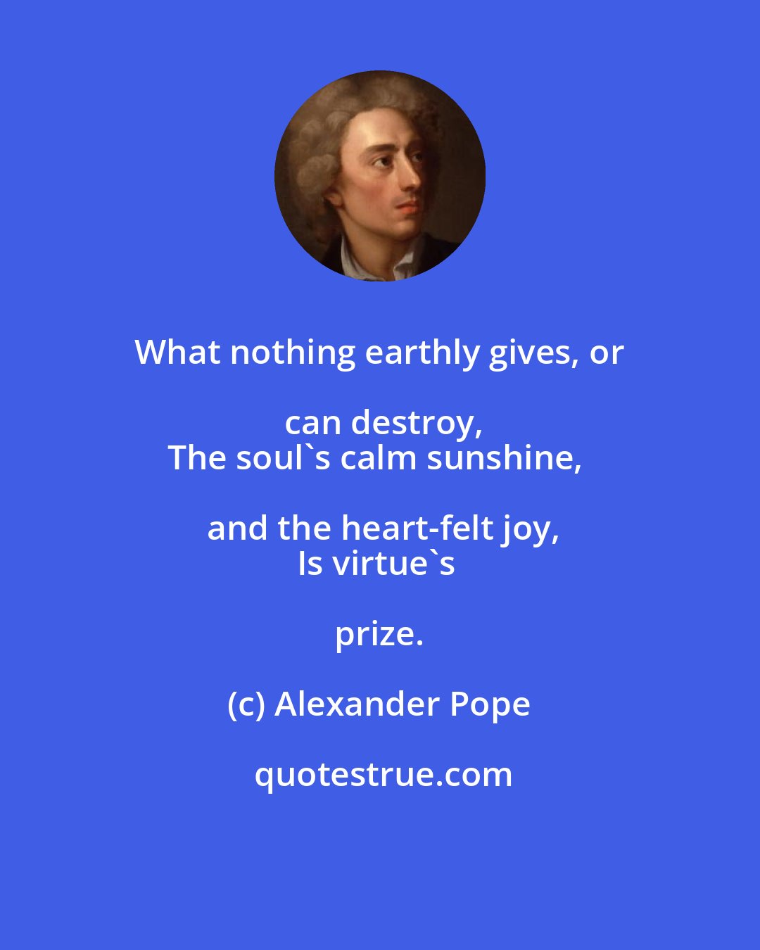 Alexander Pope: What nothing earthly gives, or can destroy,
The soul's calm sunshine, and the heart-felt joy,
Is virtue's prize.