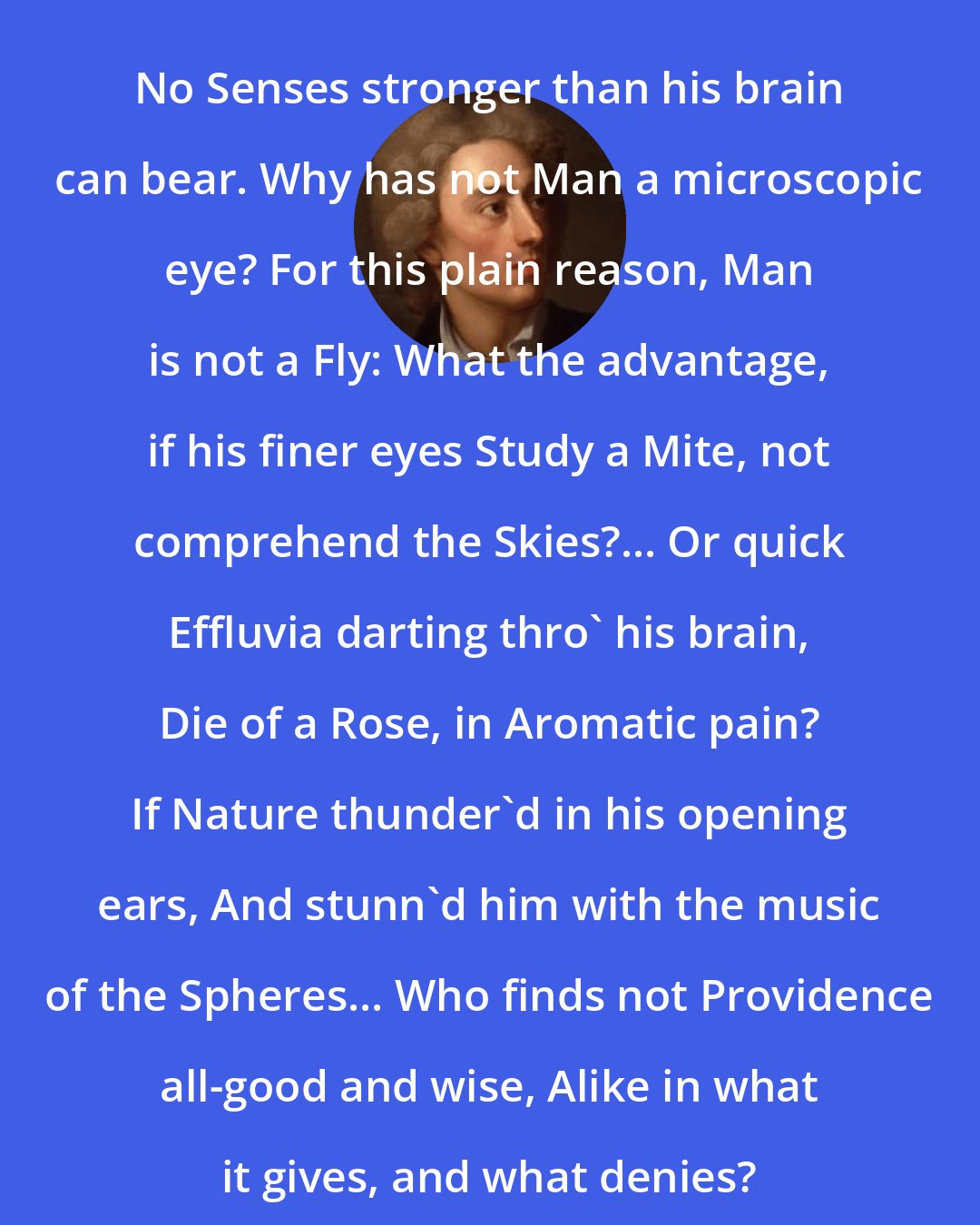 Alexander Pope: No Senses stronger than his brain can bear. Why has not Man a microscopic eye? For this plain reason, Man is not a Fly: What the advantage, if his finer eyes Study a Mite, not comprehend the Skies?... Or quick Effluvia darting thro' his brain, Die of a Rose, in Aromatic pain? If Nature thunder'd in his opening ears, And stunn'd him with the music of the Spheres... Who finds not Providence all-good and wise, Alike in what it gives, and what denies?