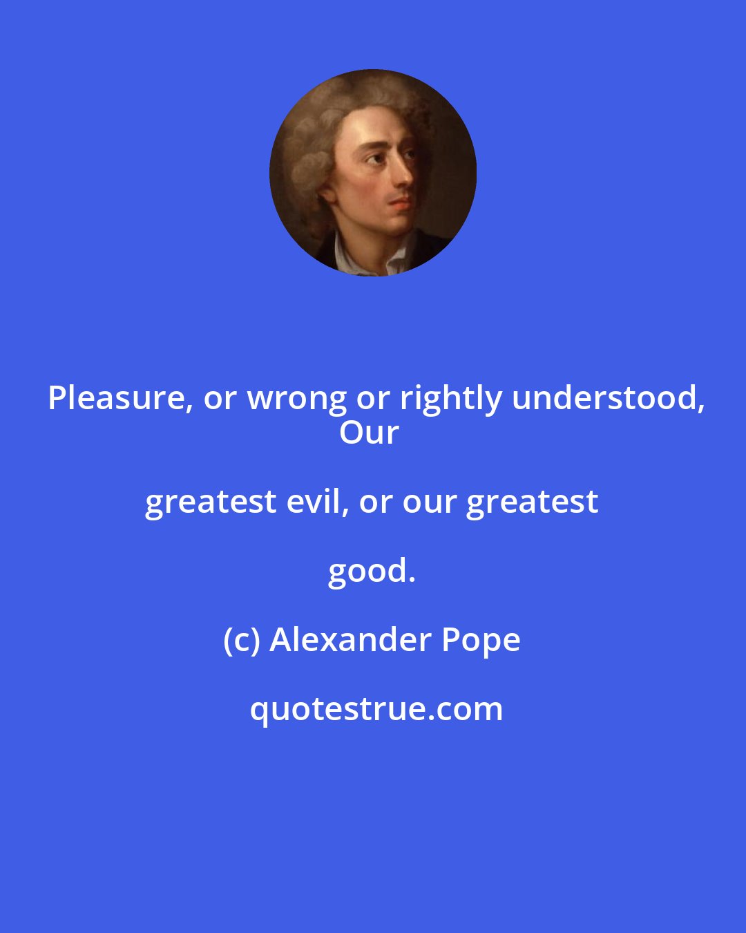 Alexander Pope: Pleasure, or wrong or rightly understood,
Our greatest evil, or our greatest good.