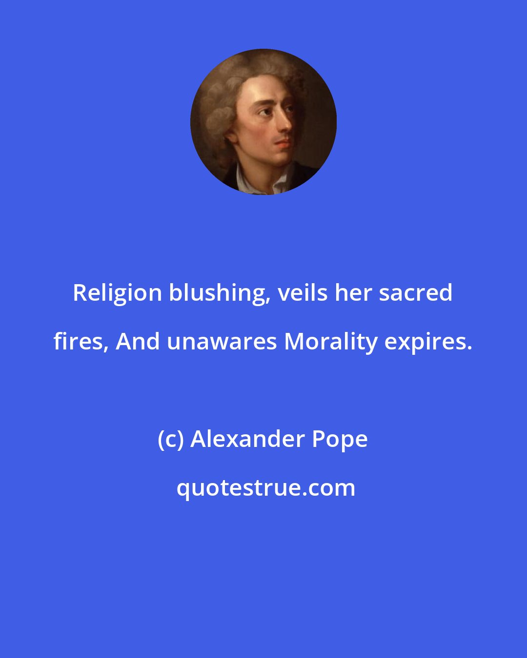 Alexander Pope: Religion blushing, veils her sacred fires, And unawares Morality expires.