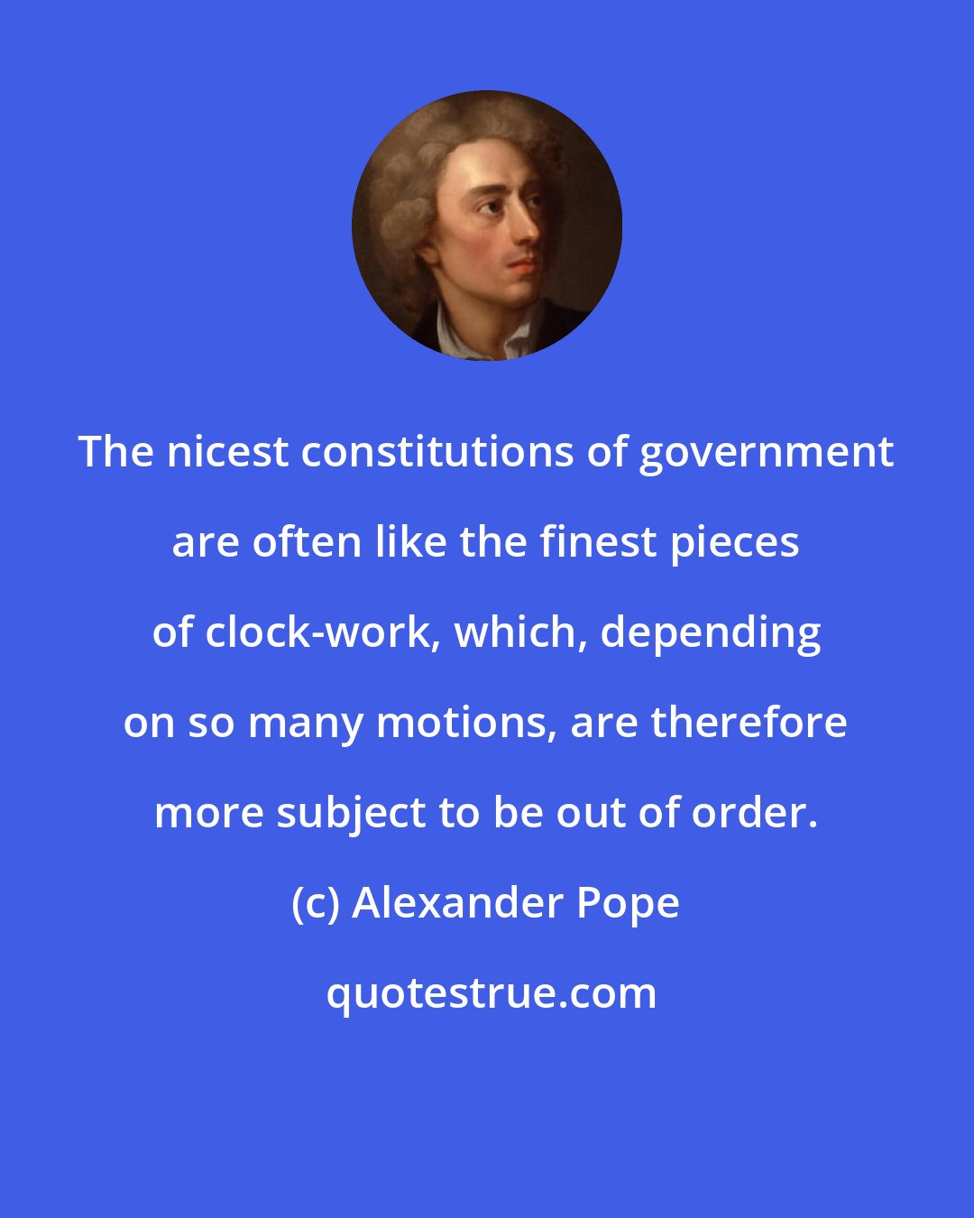 Alexander Pope: The nicest constitutions of government are often like the finest pieces of clock-work, which, depending on so many motions, are therefore more subject to be out of order.