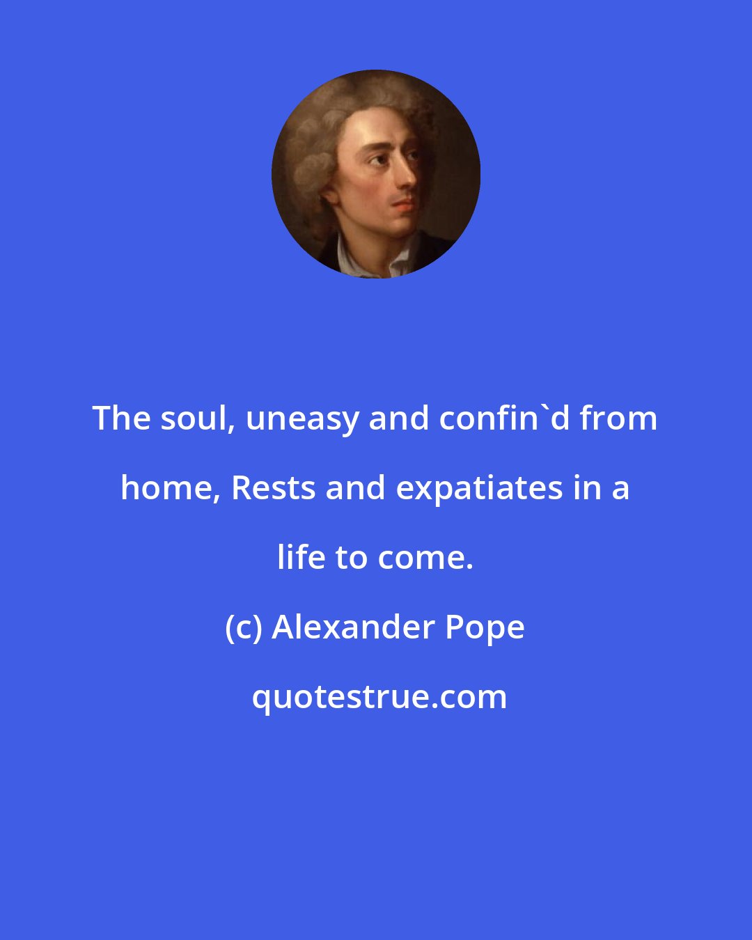 Alexander Pope: The soul, uneasy and confin'd from home, Rests and expatiates in a life to come.