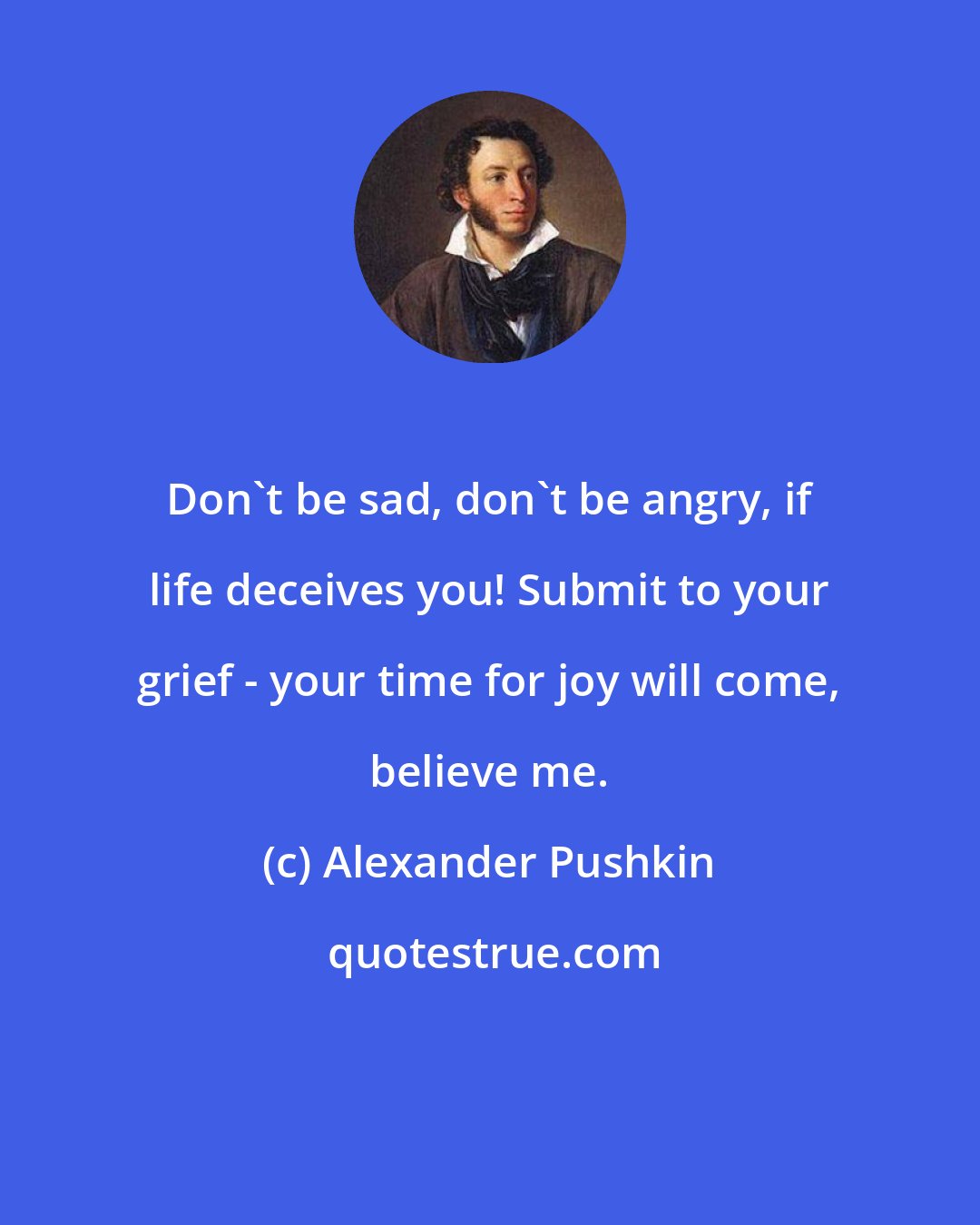 Alexander Pushkin: Don't be sad, don't be angry, if life deceives you! Submit to your grief - your time for joy will come, believe me.