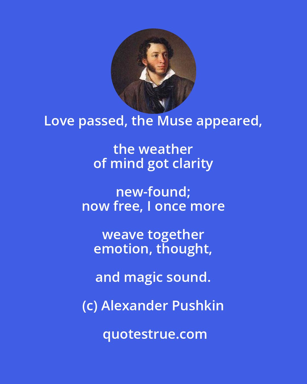 Alexander Pushkin: Love passed, the Muse appeared, the weather 
 of mind got clarity new-found; 
 now free, I once more weave together 
 emotion, thought, and magic sound.