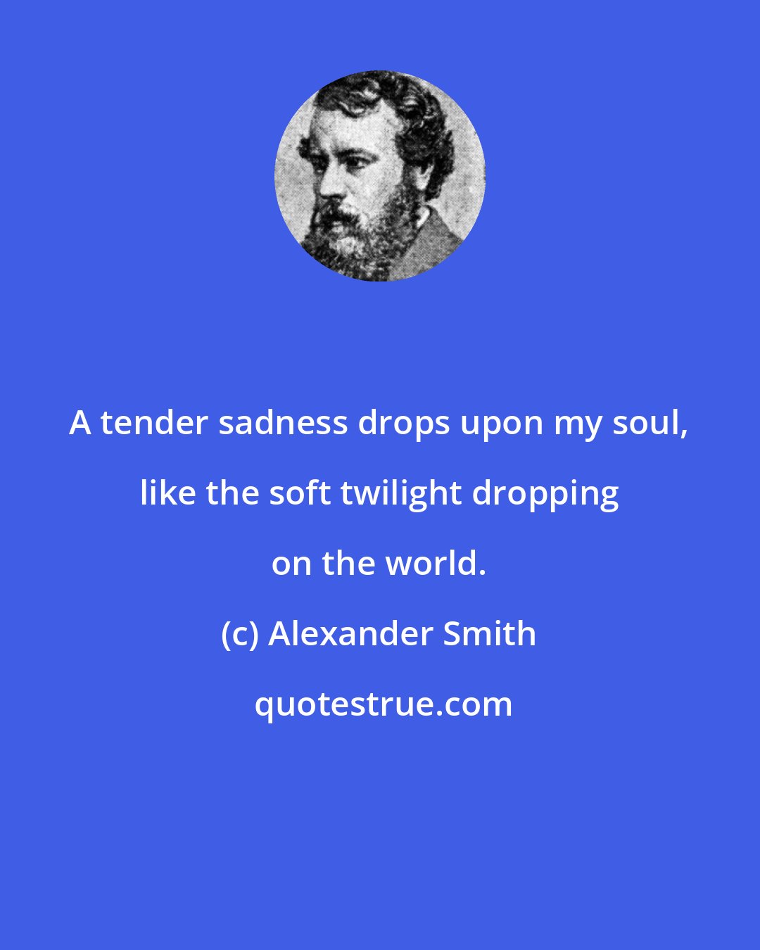 Alexander Smith: A tender sadness drops upon my soul, like the soft twilight dropping on the world.