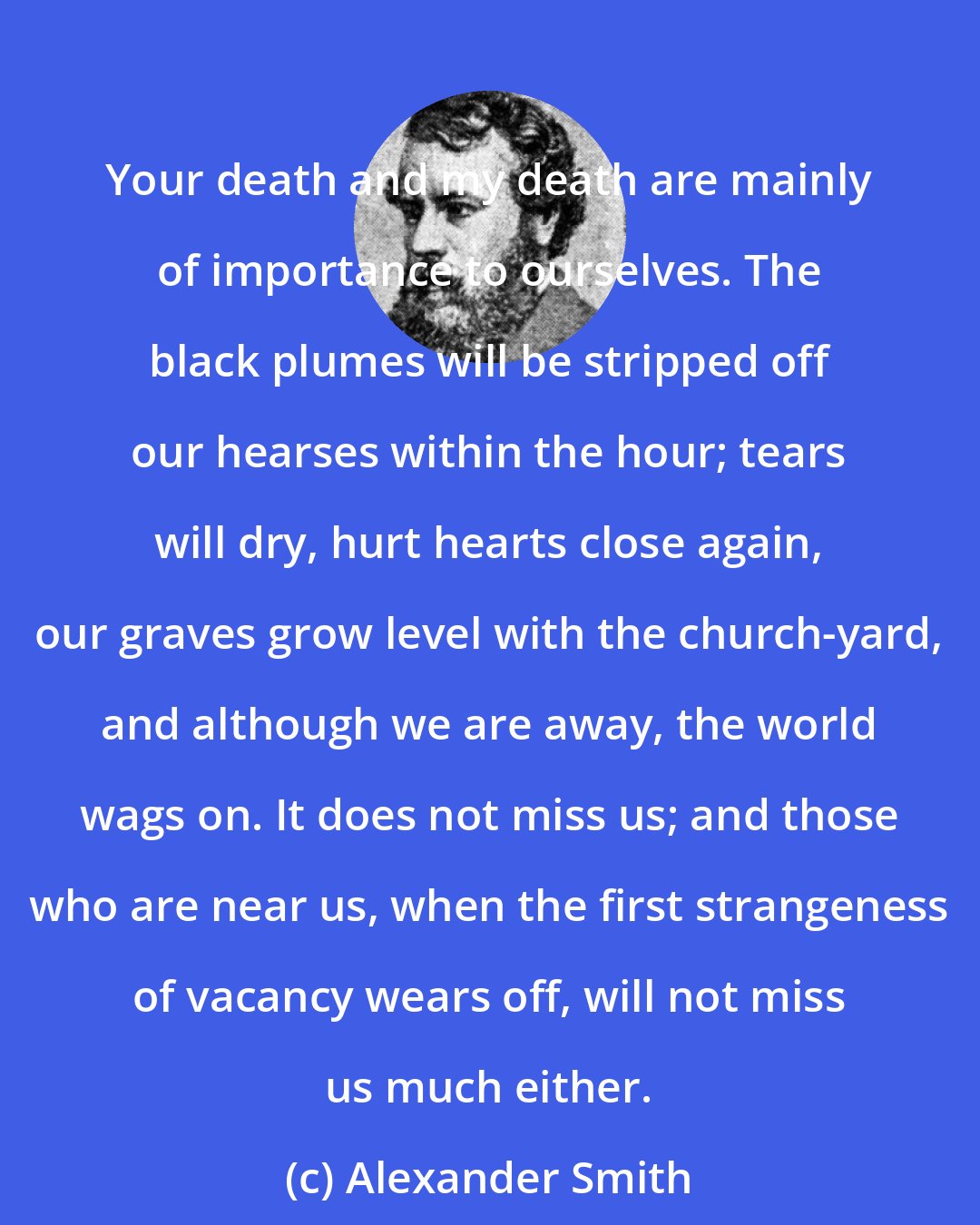 Alexander Smith: Your death and my death are mainly of importance to ourselves. The black plumes will be stripped off our hearses within the hour; tears will dry, hurt hearts close again, our graves grow level with the church-yard, and although we are away, the world wags on. It does not miss us; and those who are near us, when the first strangeness of vacancy wears off, will not miss us much either.