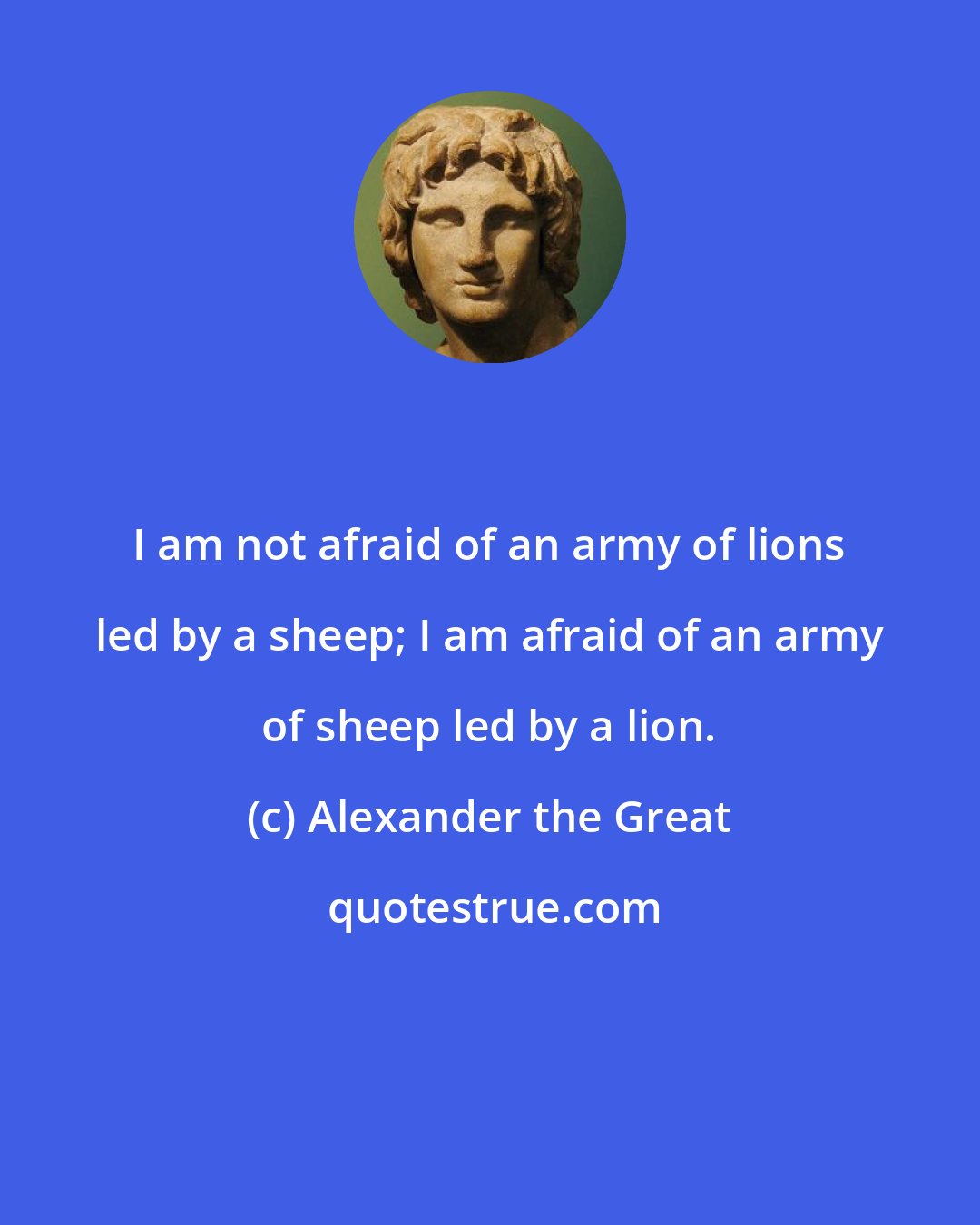 Alexander the Great: I am not afraid of an army of lions led by a sheep; I am afraid of an army of sheep led by a lion.