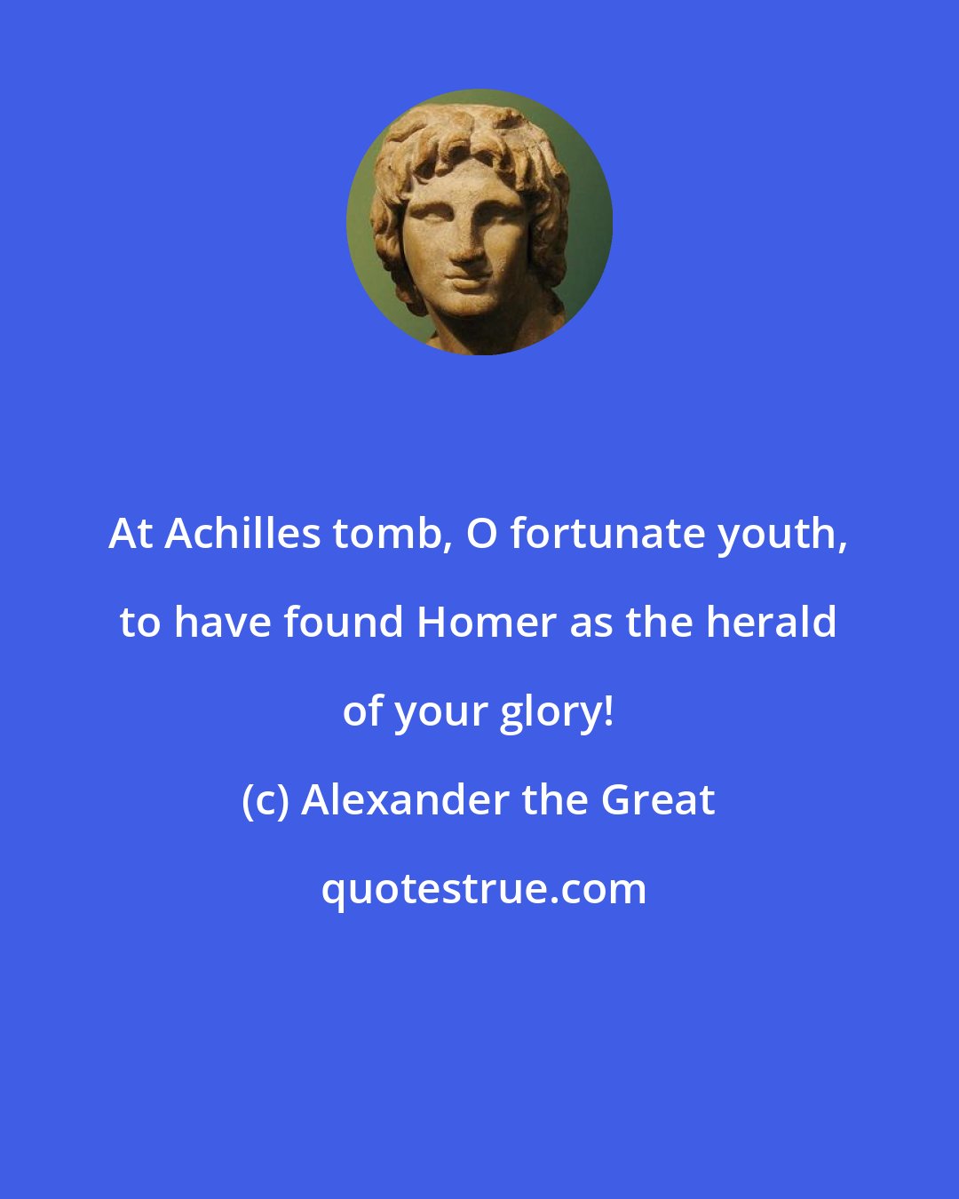 Alexander the Great: At Achilles tomb, O fortunate youth, to have found Homer as the herald of your glory!