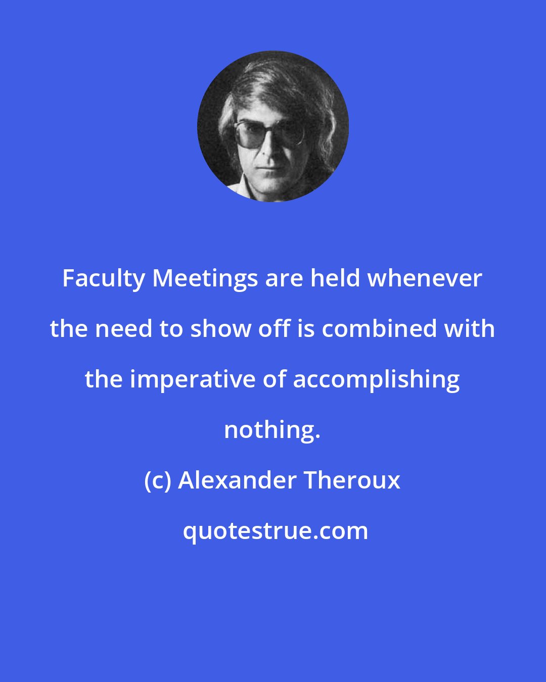 Alexander Theroux: Faculty Meetings are held whenever the need to show off is combined with the imperative of accomplishing nothing.