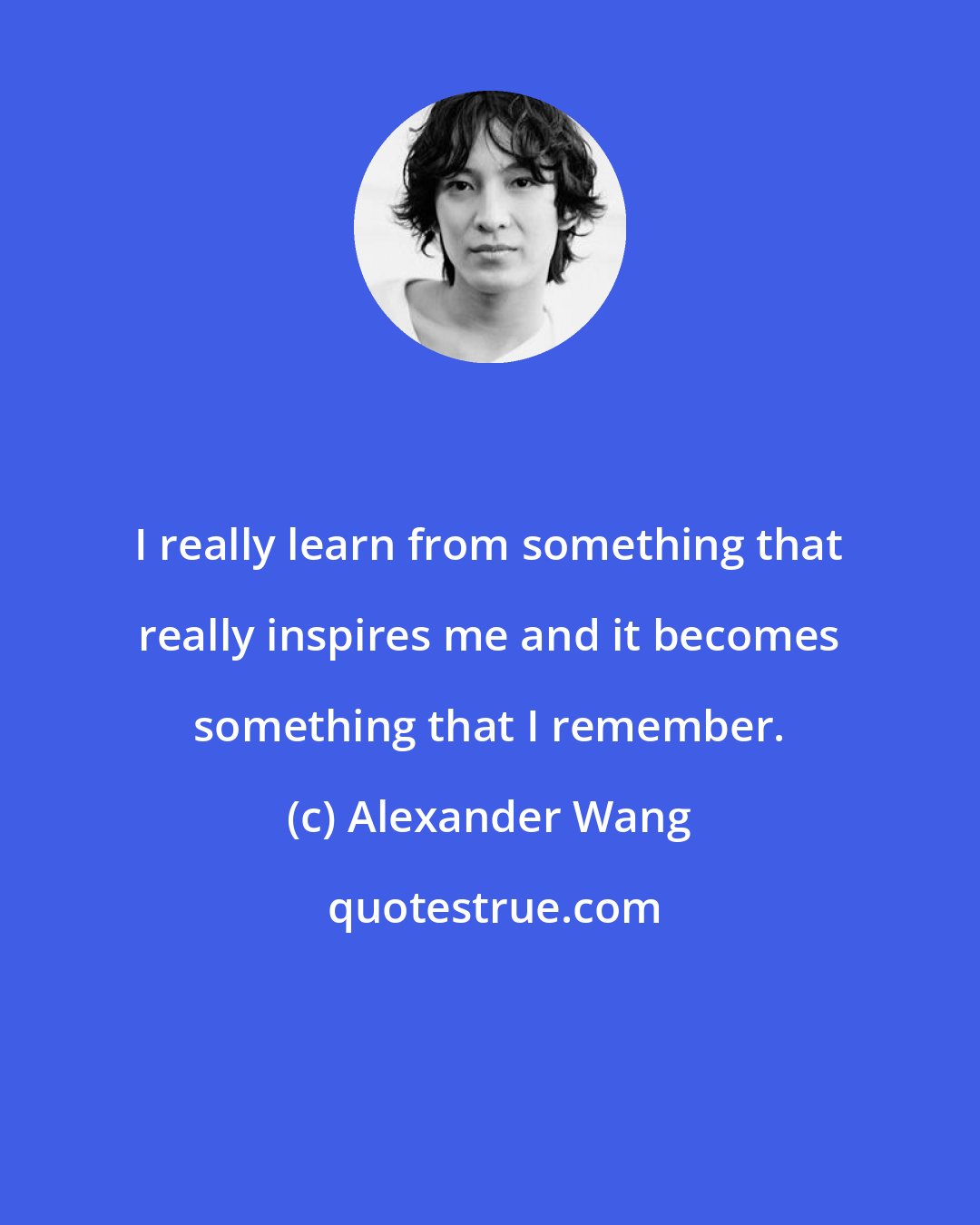 Alexander Wang: I really learn from something that really inspires me and it becomes something that I remember.