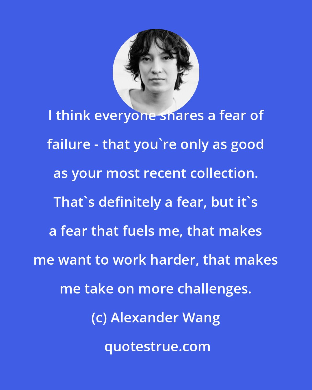 Alexander Wang: I think everyone shares a fear of failure - that you're only as good as your most recent collection. That's definitely a fear, but it's a fear that fuels me, that makes me want to work harder, that makes me take on more challenges.