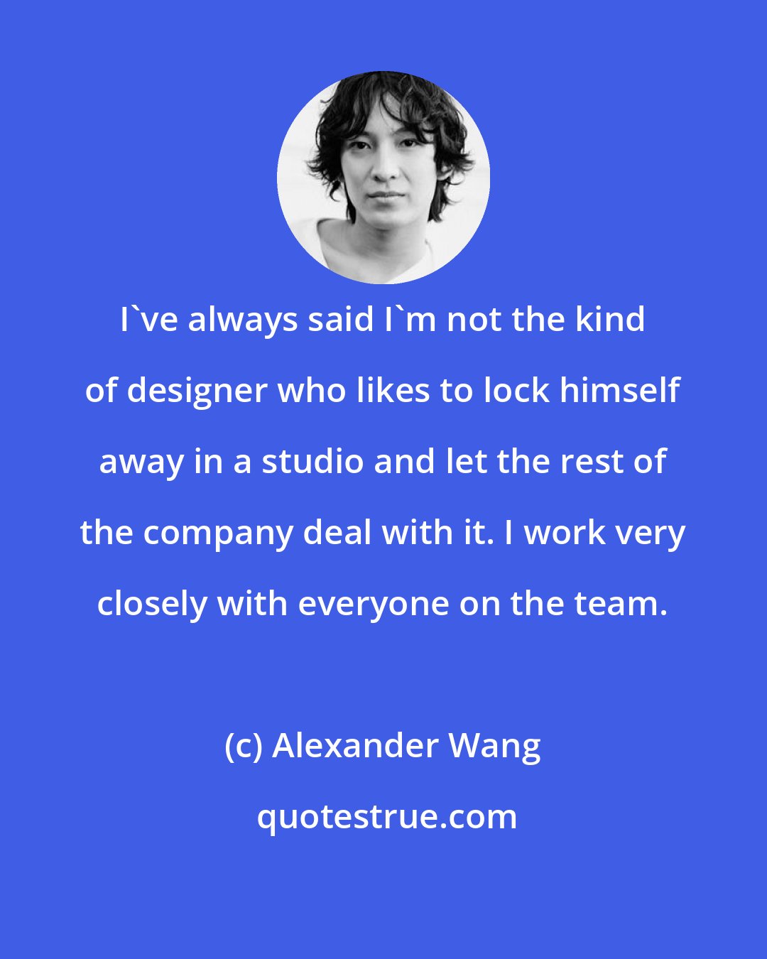 Alexander Wang: I've always said I'm not the kind of designer who likes to lock himself away in a studio and let the rest of the company deal with it. I work very closely with everyone on the team.