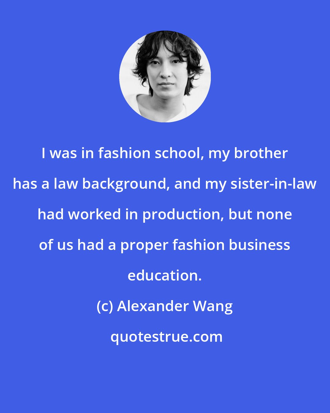 Alexander Wang: I was in fashion school, my brother has a law background, and my sister-in-law had worked in production, but none of us had a proper fashion business education.