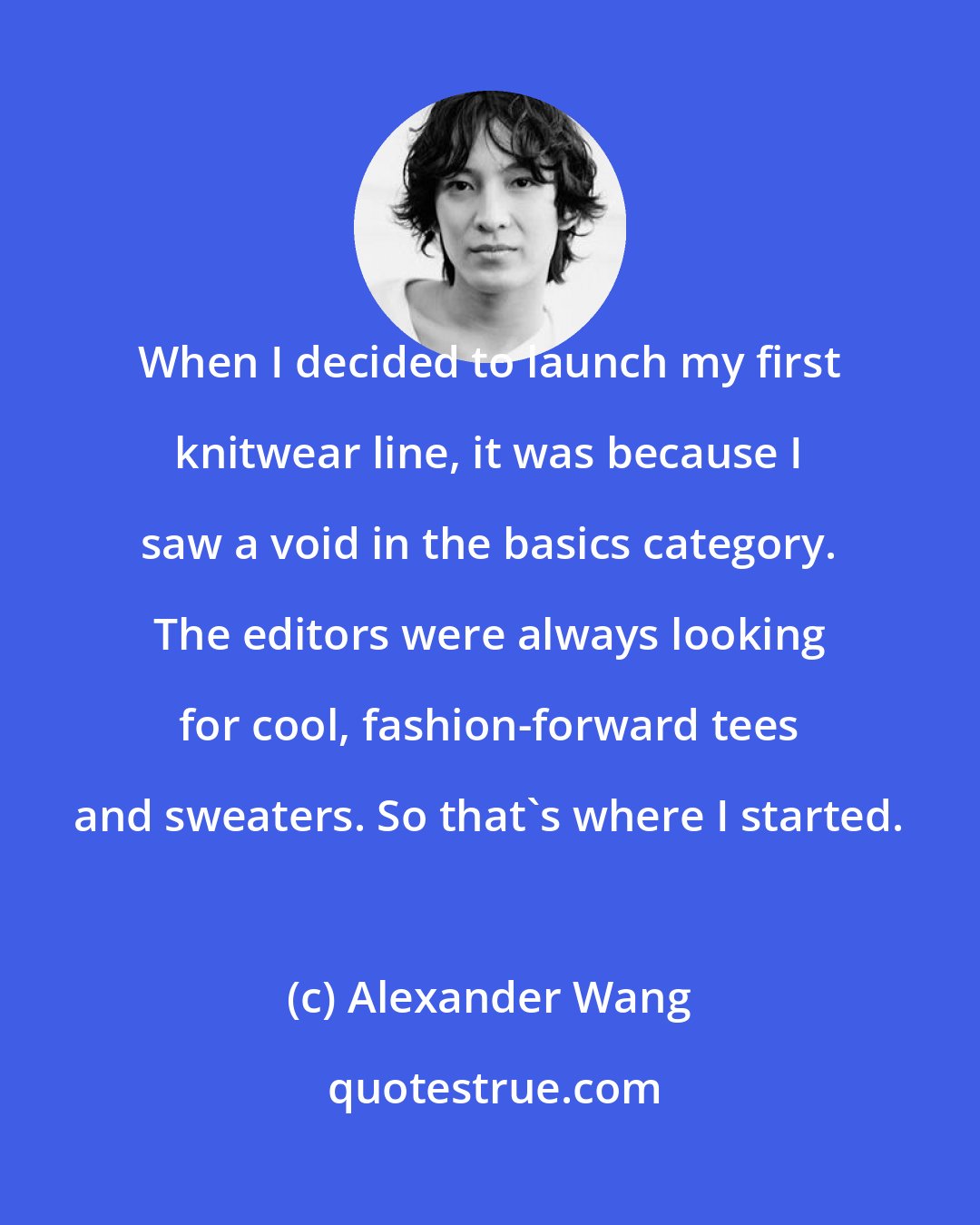 Alexander Wang: When I decided to launch my first knitwear line, it was because I saw a void in the basics category. The editors were always looking for cool, fashion-forward tees and sweaters. So that's where I started.