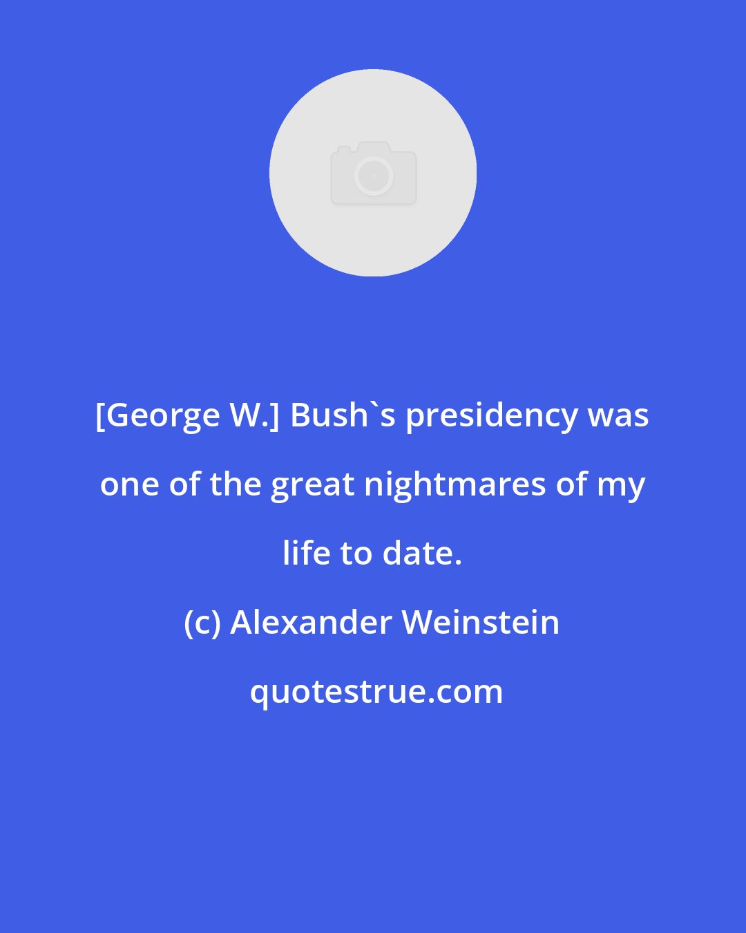 Alexander Weinstein: [George W.] Bush's presidency was one of the great nightmares of my life to date.