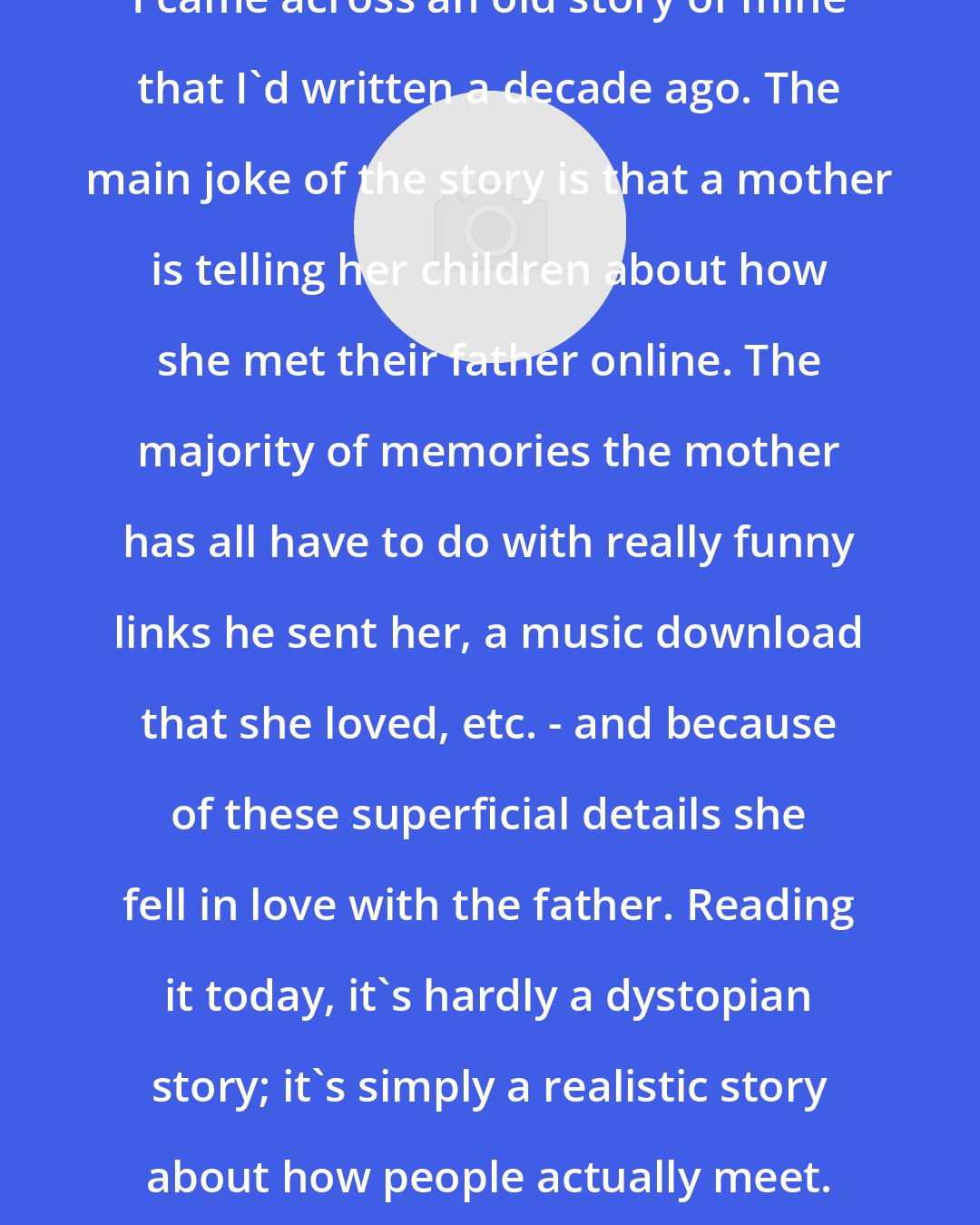 Alexander Weinstein: I came across an old story of mine that I'd written a decade ago. The main joke of the story is that a mother is telling her children about how she met their father online. The majority of memories the mother has all have to do with really funny links he sent her, a music download that she loved, etc. - and because of these superficial details she fell in love with the father. Reading it today, it's hardly a dystopian story; it's simply a realistic story about how people actually meet.