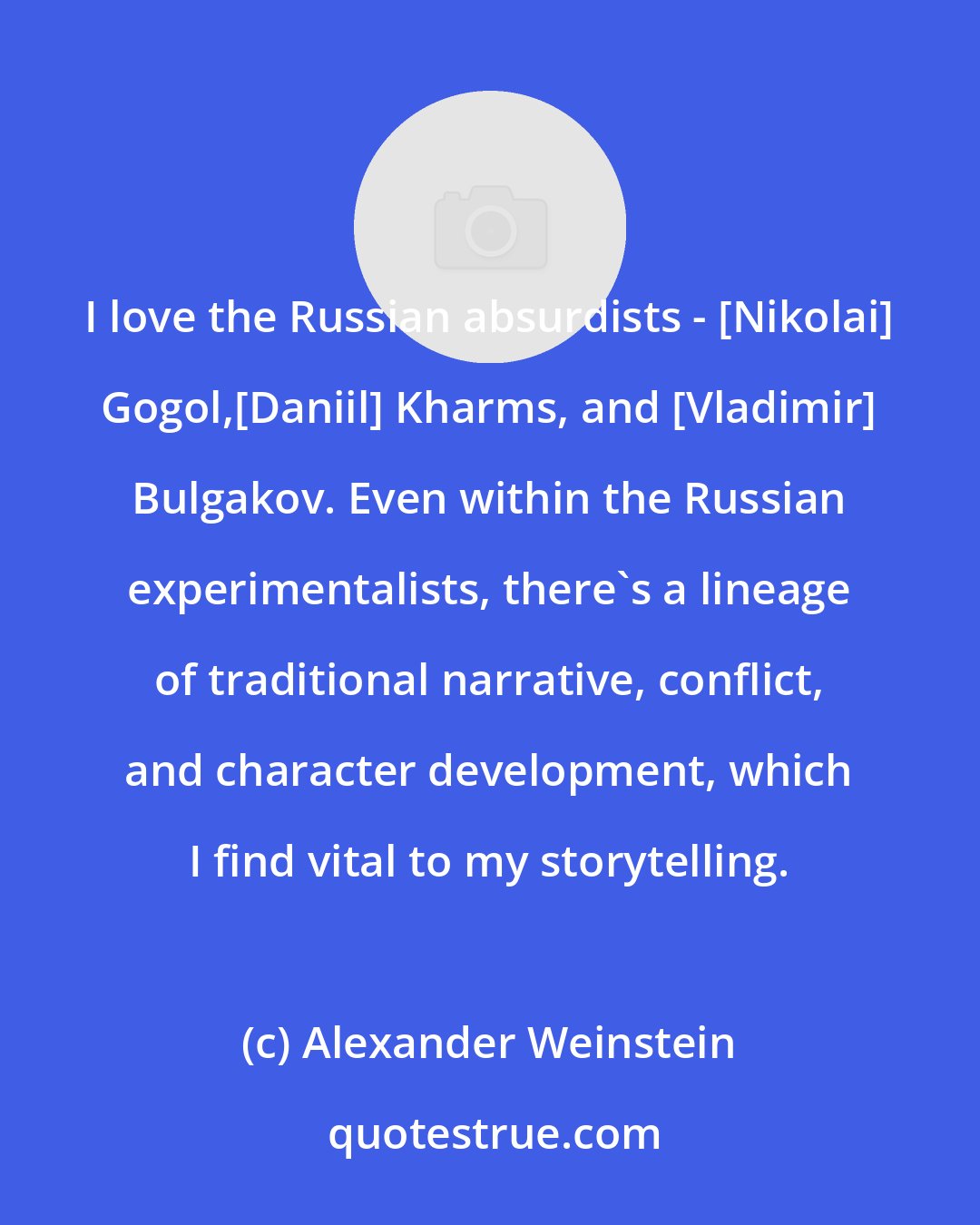 Alexander Weinstein: I love the Russian absurdists - [Nikolai] Gogol,[Daniil] Kharms, and [Vladimir] Bulgakov. Even within the Russian experimentalists, there's a lineage of traditional narrative, conflict, and character development, which I find vital to my storytelling.