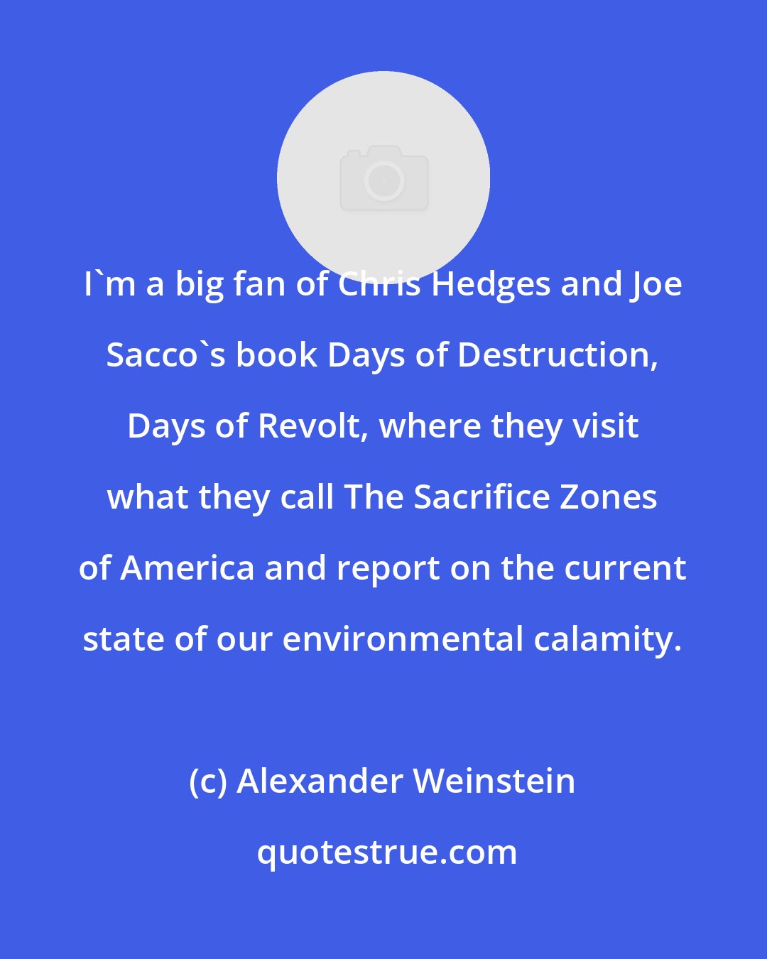 Alexander Weinstein: I'm a big fan of Chris Hedges and Joe Sacco's book Days of Destruction, Days of Revolt, where they visit what they call The Sacrifice Zones of America and report on the current state of our environmental calamity.