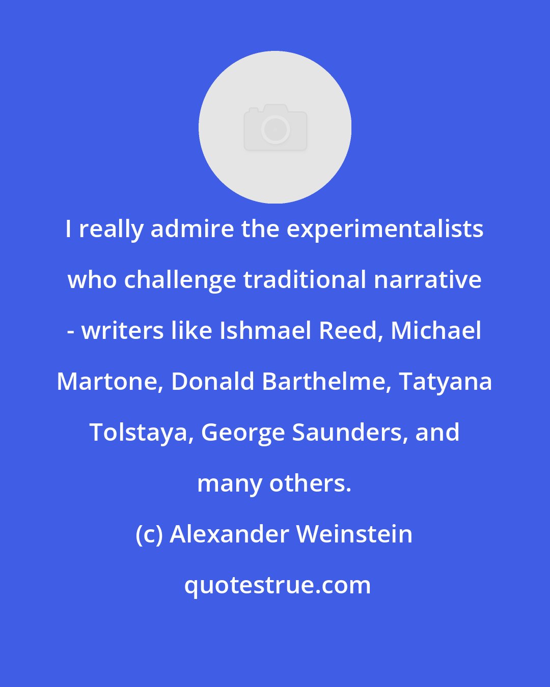 Alexander Weinstein: I really admire the experimentalists who challenge traditional narrative - writers like Ishmael Reed, Michael Martone, Donald Barthelme, Tatyana Tolstaya, George Saunders, and many others.