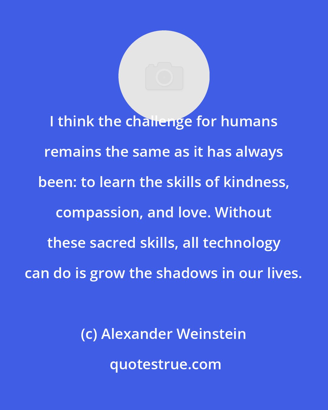 Alexander Weinstein: I think the challenge for humans remains the same as it has always been: to learn the skills of kindness, compassion, and love. Without these sacred skills, all technology can do is grow the shadows in our lives.