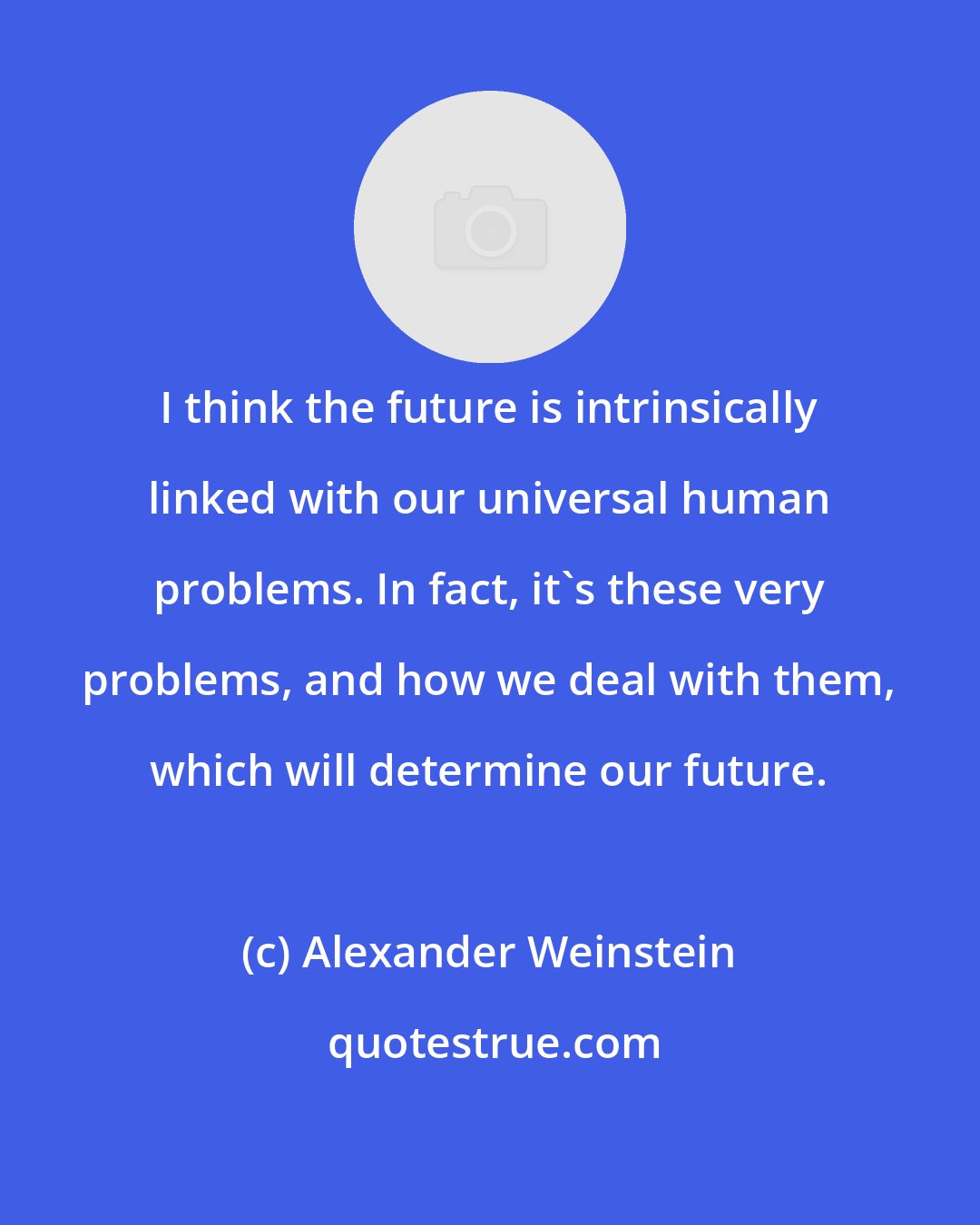 Alexander Weinstein: I think the future is intrinsically linked with our universal human problems. In fact, it's these very problems, and how we deal with them, which will determine our future.