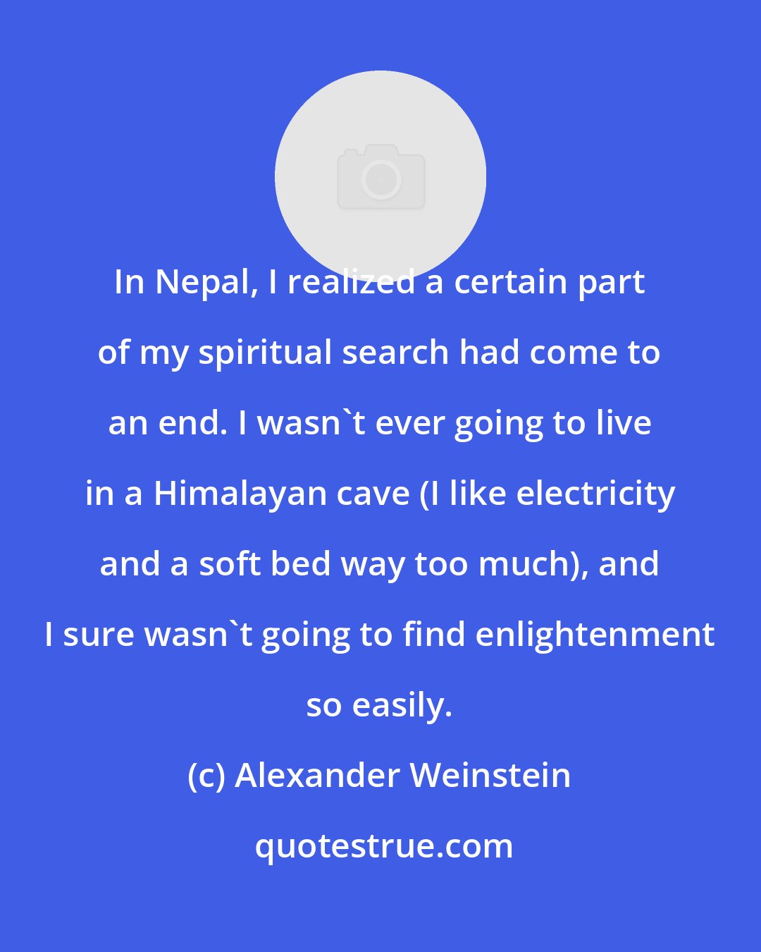 Alexander Weinstein: In Nepal, I realized a certain part of my spiritual search had come to an end. I wasn't ever going to live in a Himalayan cave (I like electricity and a soft bed way too much), and I sure wasn't going to find enlightenment so easily.