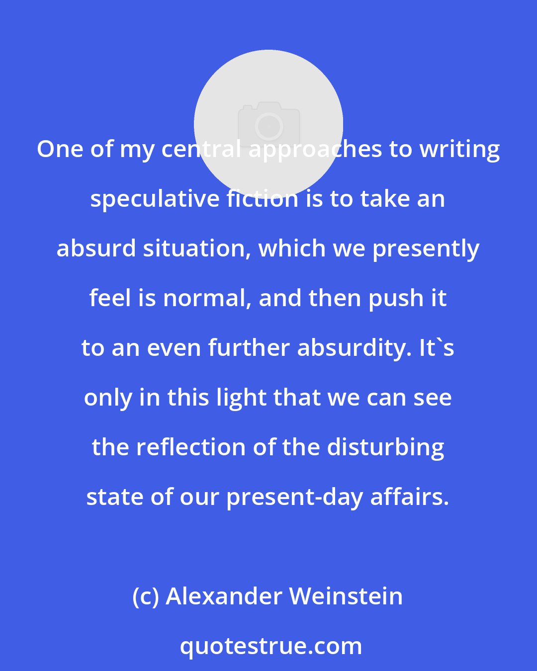 Alexander Weinstein: One of my central approaches to writing speculative fiction is to take an absurd situation, which we presently feel is normal, and then push it to an even further absurdity. It's only in this light that we can see the reflection of the disturbing state of our present-day affairs.