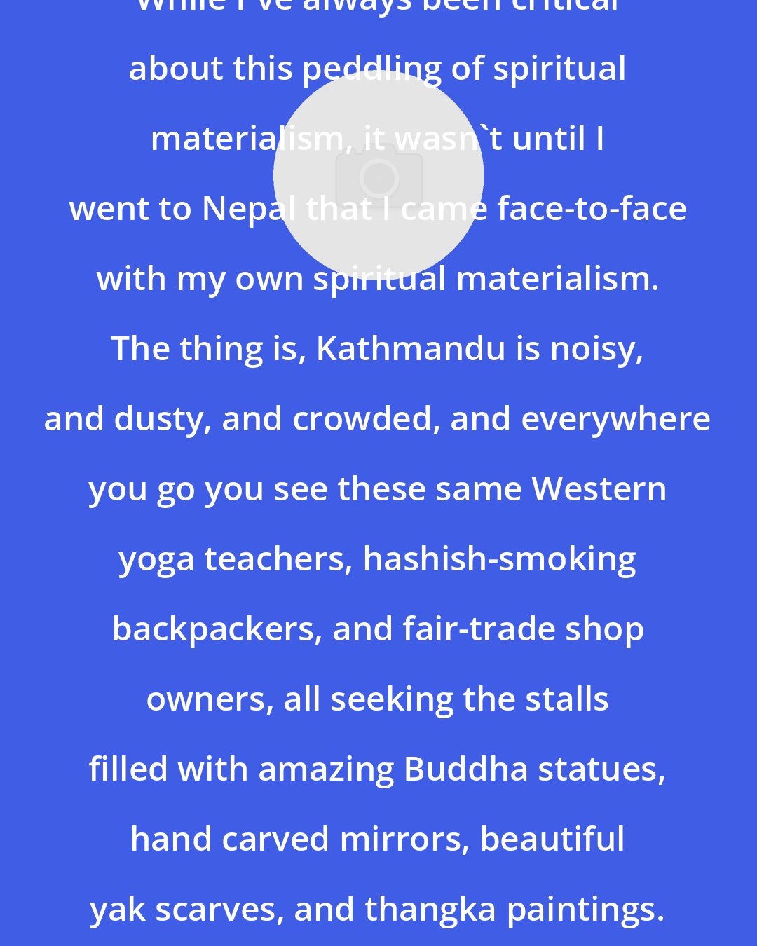 Alexander Weinstein: While I've always been critical about this peddling of spiritual materialism, it wasn't until I went to Nepal that I came face-to-face with my own spiritual materialism. The thing is, Kathmandu is noisy, and dusty, and crowded, and everywhere you go you see these same Western yoga teachers, hashish-smoking backpackers, and fair-trade shop owners, all seeking the stalls filled with amazing Buddha statues, hand carved mirrors, beautiful yak scarves, and thangka paintings. And everyone is buying stuff!