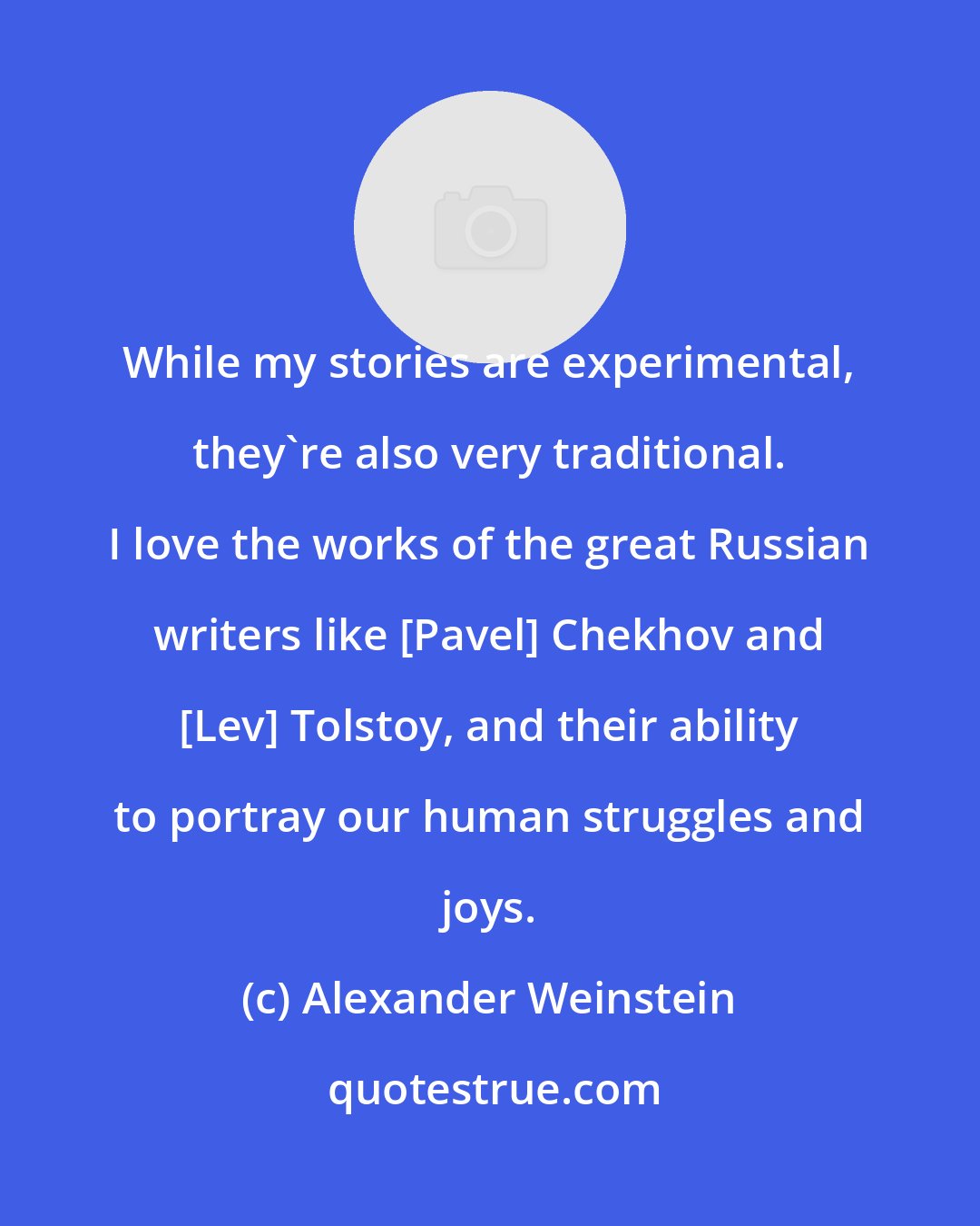 Alexander Weinstein: While my stories are experimental, they're also very traditional. I love the works of the great Russian writers like [Pavel] Chekhov and [Lev] Tolstoy, and their ability to portray our human struggles and joys.