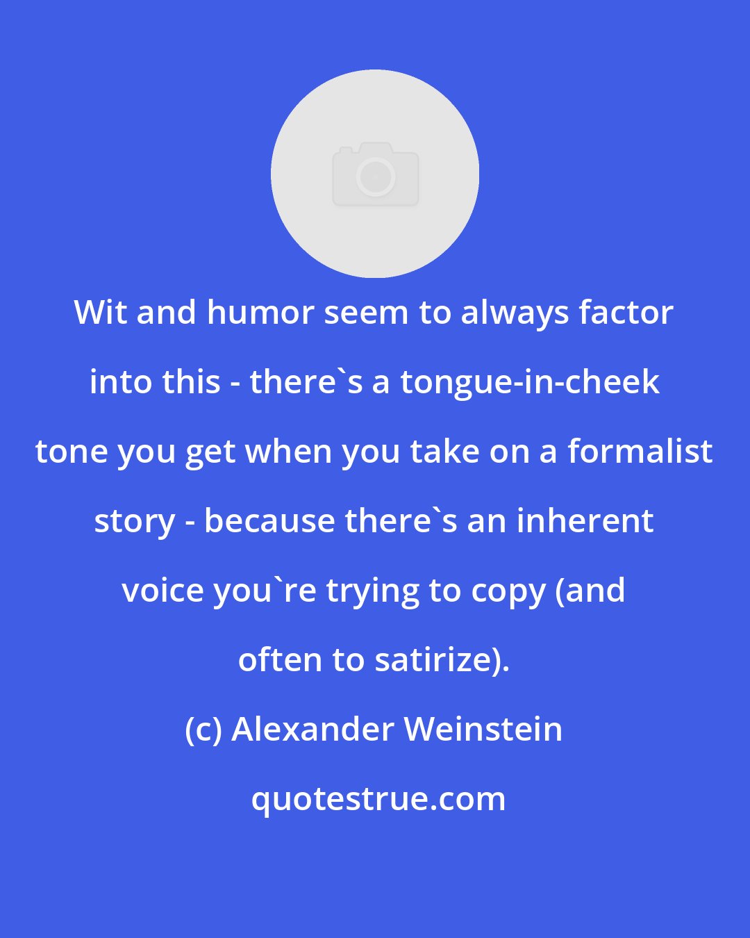 Alexander Weinstein: Wit and humor seem to always factor into this - there's a tongue-in-cheek tone you get when you take on a formalist story - because there's an inherent voice you're trying to copy (and often to satirize).