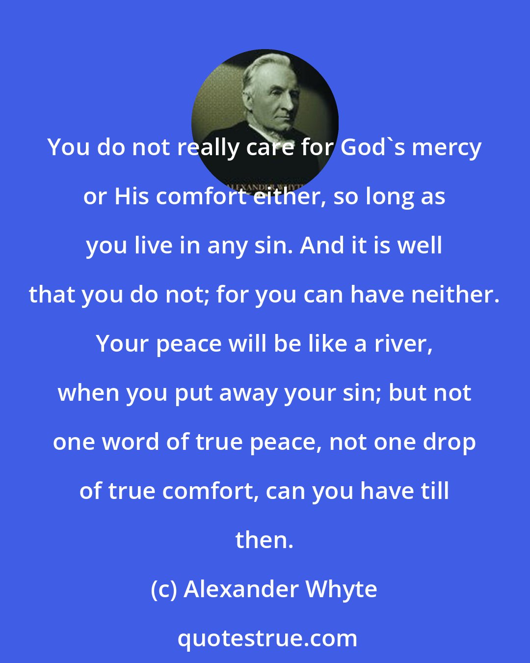 Alexander Whyte: You do not really care for God's mercy or His comfort either, so long as you live in any sin. And it is well that you do not; for you can have neither. Your peace will be like a river, when you put away your sin; but not one word of true peace, not one drop of true comfort, can you have till then.
