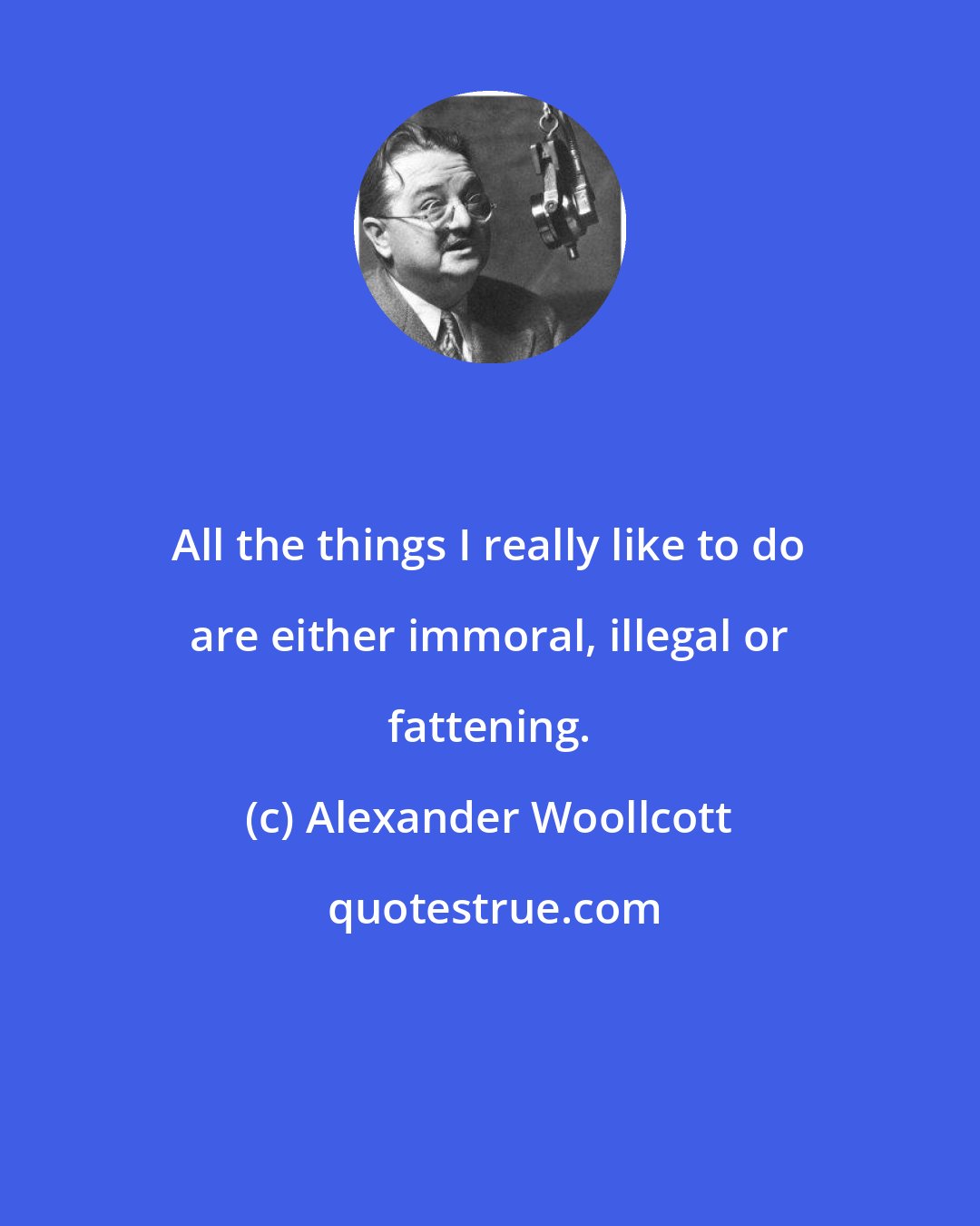 Alexander Woollcott: All the things I really like to do are either immoral, illegal or fattening.