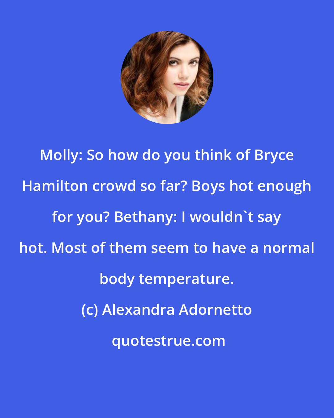 Alexandra Adornetto: Molly: So how do you think of Bryce Hamilton crowd so far? Boys hot enough for you? Bethany: I wouldn't say hot. Most of them seem to have a normal body temperature.