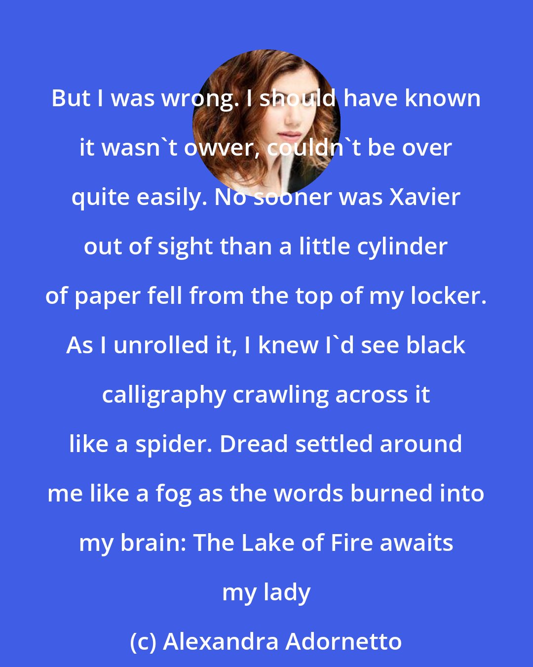 Alexandra Adornetto: But I was wrong. I should have known it wasn't owver, couldn't be over quite easily. No sooner was Xavier out of sight than a little cylinder of paper fell from the top of my locker. As I unrolled it, I knew I'd see black calligraphy crawling across it like a spider. Dread settled around me like a fog as the words burned into my brain: The Lake of Fire awaits my lady