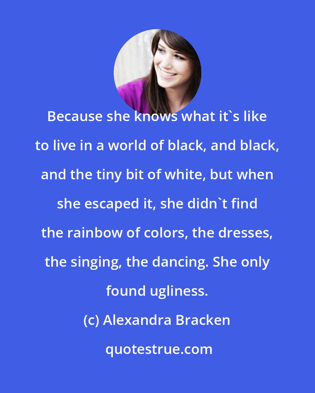 Alexandra Bracken: Because she knows what it's like to live in a world of black, and black, and the tiny bit of white, but when she escaped it, she didn't find the rainbow of colors, the dresses, the singing, the dancing. She only found ugliness.