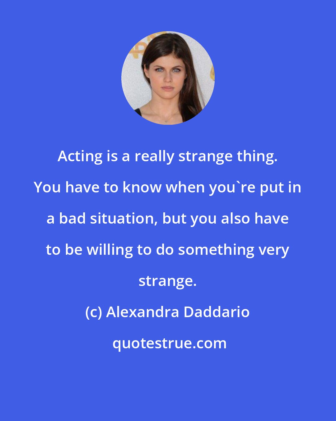 Alexandra Daddario: Acting is a really strange thing. You have to know when you're put in a bad situation, but you also have to be willing to do something very strange.