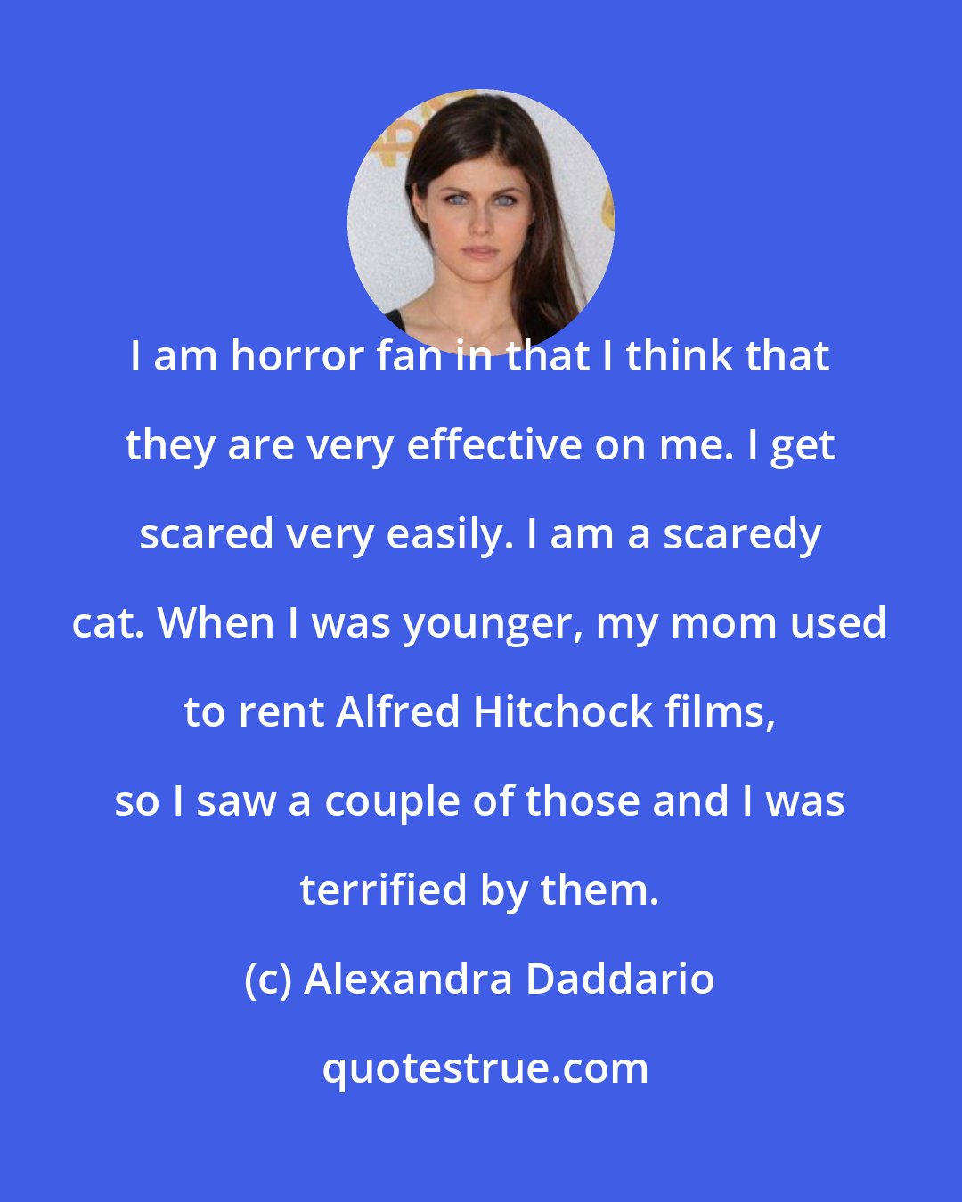 Alexandra Daddario: I am horror fan in that I think that they are very effective on me. I get scared very easily. I am a scaredy cat. When I was younger, my mom used to rent Alfred Hitchock films, so I saw a couple of those and I was terrified by them.