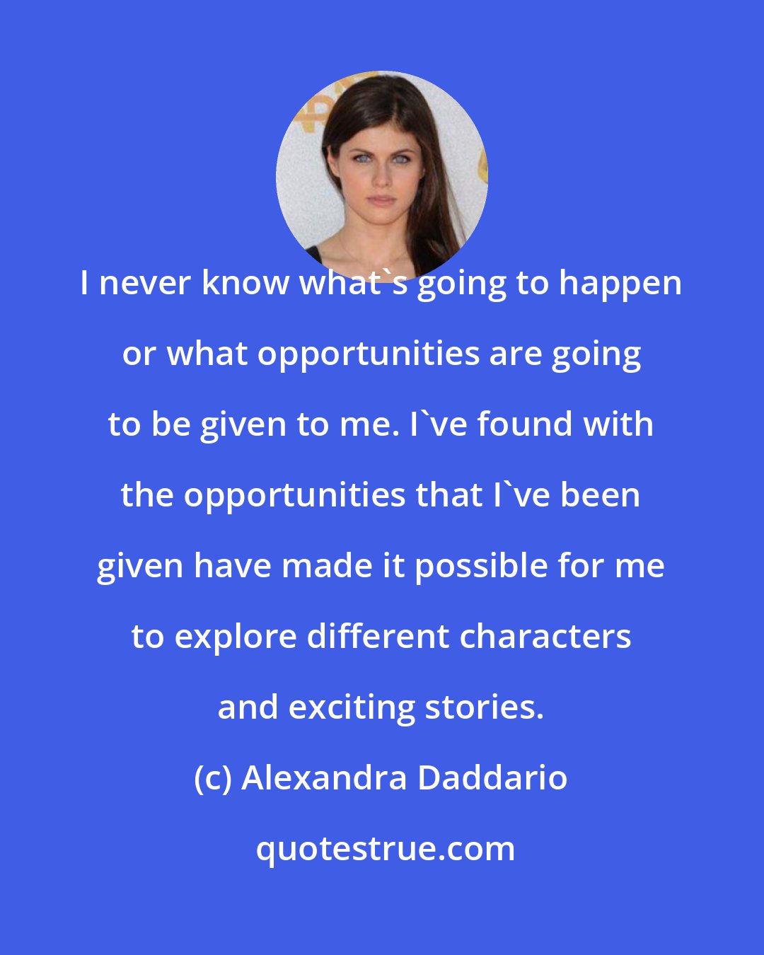 Alexandra Daddario: I never know what's going to happen or what opportunities are going to be given to me. I've found with the opportunities that I've been given have made it possible for me to explore different characters and exciting stories.