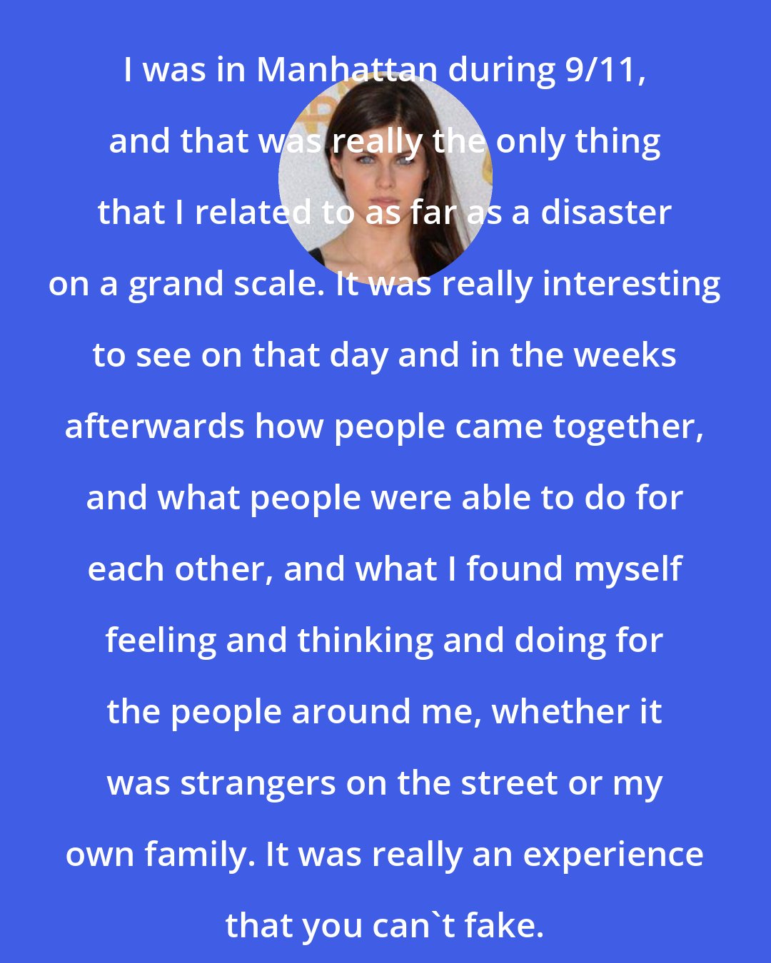 Alexandra Daddario: I was in Manhattan during 9/11, and that was really the only thing that I related to as far as a disaster on a grand scale. It was really interesting to see on that day and in the weeks afterwards how people came together, and what people were able to do for each other, and what I found myself feeling and thinking and doing for the people around me, whether it was strangers on the street or my own family. It was really an experience that you can't fake.